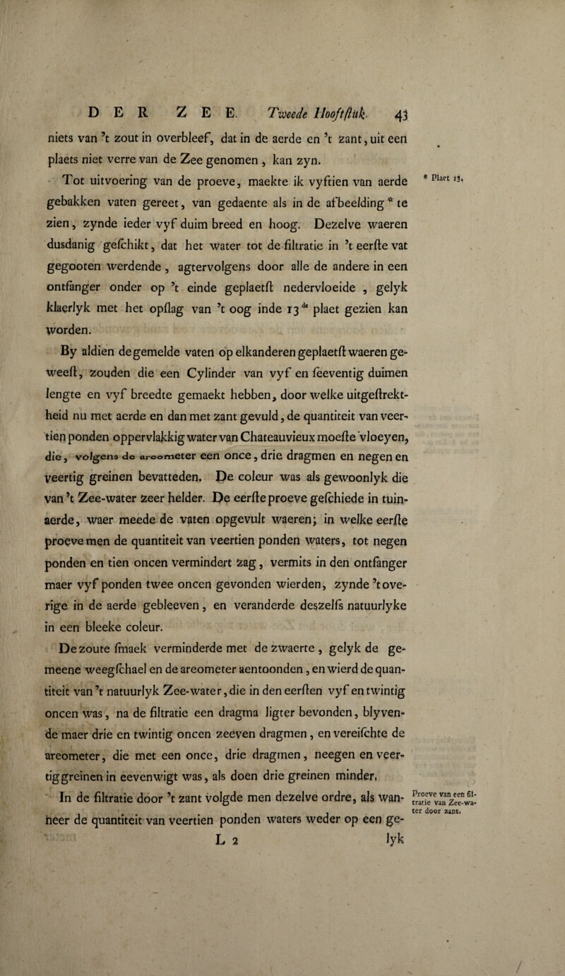 niets van \ zout in overbleef, dat in de aerde en \ zant, uit een V plaets niet verre van de Zee genomen , kan zyn. Tot uitvoering van de proeve, maekte ik vyftien van aerde gebakken vaten gereet, van gedaente als in de afbeelding * te zien, zynde ieder vyf duim breed en hoog. Dezelve waeren dusdanig gefchikt, dat het Water tot de filtratie in 5t eerfie vat gegooten werdende , agtervolgens door alle de andere in een ontfanger onder op 5t einde geplaetfi nedervloeide , gelyk klaerlyk met het opflag van 5t oog inde i3de plaet gezien kan worden. By aldien de gemelde vaten op elkanderen geplaetfi waeren ge- weefi, zouden die een Cylinder van vyf en fèeventig duimen lengte en vyf breedte gemaekt hebben, door welke uitgeftrekt- heid nu met aerde en dan met zant gevuld, de quantiteit van veer¬ tien ponden oppervlakkig water van Chateauvieux moefie Vloeyen, die, volgens do areometer een once, drie dragmen en negen en veertig greinen bevatteden. De coleur was als gewoonlyk die van 5t Zee-water zeer helder. De eerfie proeve gefchiede in tuin- aerde, waer meede de vaten opgevult waeren; in welke eerfie proeve men de quantiteit van veertien ponden waters, tot negen ponden en tien oneen vermindert zag, vermits in den ontfanger maer vyf ponden twee oneen gevonden wierden, zynde 5t ove¬ rige in de aerde gebleeven, en veranderde deszelfs natuurlyke in een bleeke coleur. De zoute finaek verminderde met de zwaerte , gelyk de ge- meene weeglchael en de areometer aentoonden, en wierd de quan¬ titeit van’t natuurlyk Zee-water, die indeneerfien vyf en twintig oneen was, na de filtratie een dragma Jigter bevonden, blyven¬ de maer drie en twintig oneen zeeven dragmen, en vereifchte de areometer, die met een once, drie dragmen, neegen en veer¬ tig greinen in eevenwigt was, als doen drie greinen minder, In de filtratie door ’t zant volgde men dezelve ordre, als Wan¬ neer de quantiteit van veertien ponden waters weder op een ge- L 2 lyk * Plaet 13. Proeve van een fil¬ tratie van Zee-wa- ter door zant.