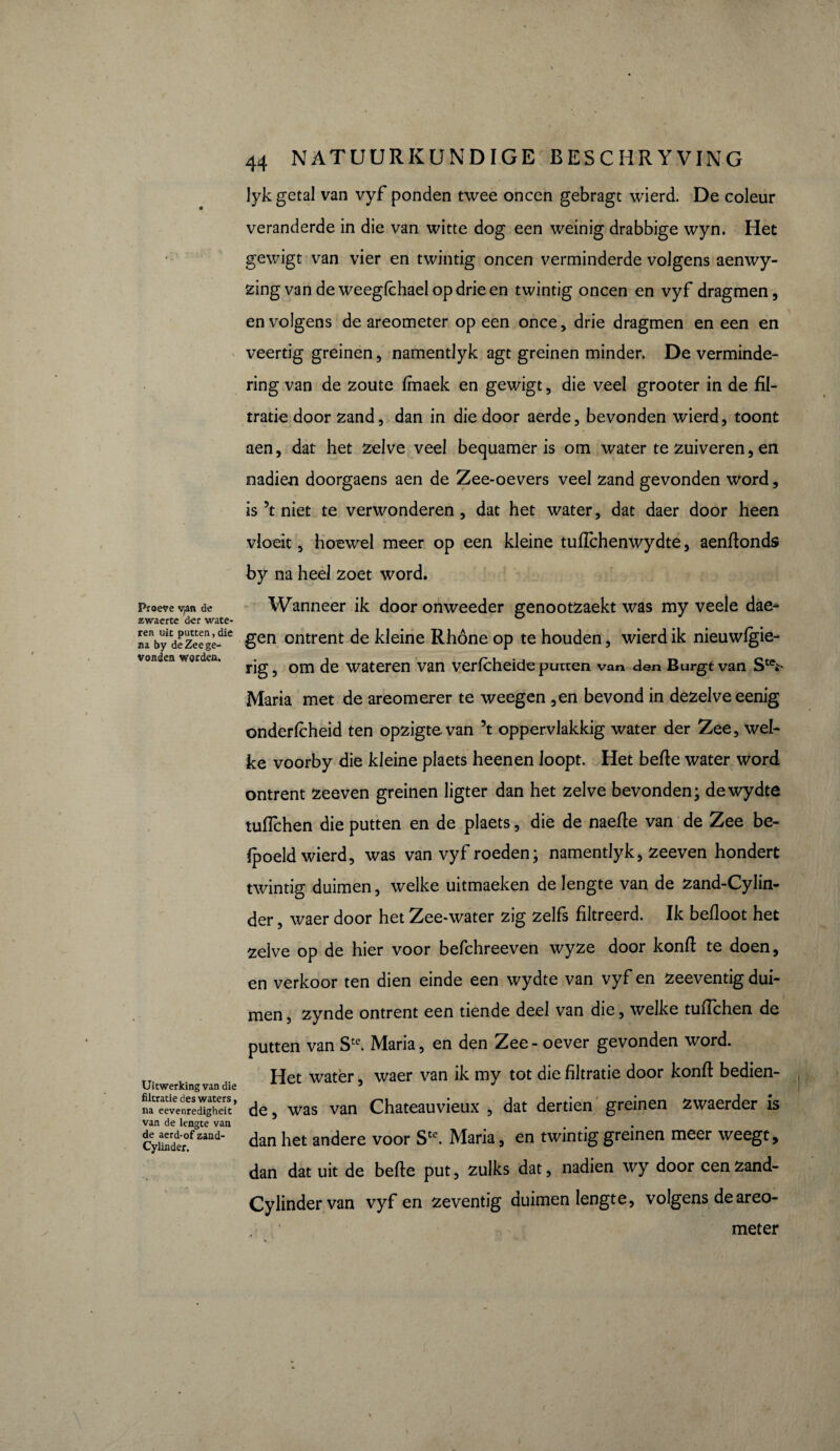 Proeve v,an de zwaerte der wate¬ ren uit putten, die na by de Zee ge¬ vonden worden. lyk getal van vyf ponden twee oneen gebragt wierd. De coleur veranderde in die van witte dog een weinig drabbige wyn. Het gewigt van vier en twintig oneen verminderde volgens aenwy- zingvandeweegfchaelopdrieen twintig oneen en vyf dragmen, en volgens de areometer op een once, drie dragmen en een en veertig greinen, namentlyk agt greinen minder. De verminde¬ ring van de zoute ffnaek en gewigt, die veel grooter in de fil¬ tratie door zand, dan in die door aerde, bevonden wierd, toont aen, dat het zelve veel bequamer is om water te zuiveren, en nadien doorgaens aen de Zee-oevers veel zand gevonden word, is 5t niet te verwonderen, dat het water, dat daer door heen vloeit, hoewel meer op een kleine tuftchenwydte, aenftonds by na heel zoet word. Wanneer ik dooronweeder genootzaekt was my veele dae* gen ontrent de kleine Rhône op te houden, wierd ik nieuwfgie- rig, om de wateren van verfcheide putten van den Burgt van St(V Maria met de areomerer te weegen ,en bevond in dezelve eenig onderfcheid ten opzigtevan 5t oppervlakkig water der Zee, wel¬ ke voorby die kleine plaets heenen loopt. Het befie water word ontrent zeeven greinen ligter dan het zelve bevonden; dewydte tuflchen die putten en de plaets, die de naefie van de Zee be¬ doeld wierd, was van vyf roeden ; namentlyk, zeeven hondert twintig duimen, welke uitmaeken de lengte van de zand-Cylin- der, waer door het Zee-water zig zelfs filtreerd. Ik befioot het zelve op de hier voor befchreeven wyze door konfi te doen, en verkoor ten dien einde een wydte van vyf en zeeventig dui¬ men , zynde ontrent een tiende deel van die, welke tuflchen de putten van Ste. Maria, en den Zee - oever gevonden word. Het water, waer van ik my tot die filtratie door konfi bedien- Uitwerking van die 3 J na eevenredigheit ’ de, was van Chateauvieux , dat dertien greinen zwaerder is van de lengte van _ , ceyünder0fzand' dan het andere voor Ste. Maria, en twintig greinen meer weegt, dan dat uit de befte put, zulks dat, nadien wy door een zand- Cylindervan vyf en zeventig duimen lengte, volgens de areo¬ meter