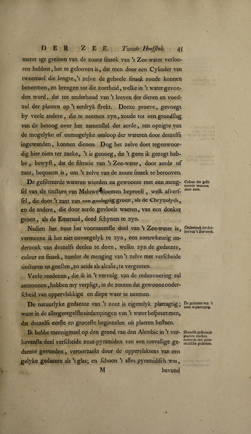 DER ZEE.’ Tweede Hvojflnh *}5 meter agt greinen van de zoute fmaek van ’t Zee-water verloo- ren hebben, het te gelooven is, dat men door een Cylinder van tweemael die lengte,’t zelve de geheele fmae^; zoude konnen beneemen, en brengen tot die zoetheid, welke in ’t water gevon¬ den word, dat tot onderhoud van ’t leeven der dieren en voed- zel der planten op ’t aerdryk firekt. Deeze proeve, gevoegt by veele andere , die te neemen zyn, zoude tot een grondflag van dit betoog over het zamenftel der aerde, ten opzigte van de mogelyke of onmogelyke omloop der wateren door deszelfs ingewanden, konnen dienen; Dog het zelve doet tegenwoor¬ dig hier niets ter zaeke, ’t is genoeg, dat ’t geen ik gezegt heb- be , bewyfi:, dat de filtratie van ’t Zee-water, door aerde of zant, bequaem is, om ’t zelve van de zoute fmaek te beroovem De gefiltreerde wateren wierden na gewoonte met een meng- fèl van de tinture van Maluwe^loemen beproeft, welk afverf- fel, die door ’t Zant van pen geelagtig groen, als de Chryzolyth, en de andere, die door aerde gevloeit waeren, van een donker groen , als de Emeraud, deed fchynen te zyn» Nadien het zout het voornaemfte deel van ’t Zee-water is, vermeene ik het niet onvoegelyk te zyn, een naeuwkeurig on¬ derzoek van deszelfs deelen te doen, welke zyn de gedaente, coleur en fmaek, zonder de menging van’t zelve met verfcheide tinóturen en geeflen ,zo acida als alcaliabte vergeeten. Veele reedenen, die ik in ’t vervolg van de redenvoering zal aentoonen, hebben my verpligt, in de zouten dat gewoone onder- fcheid van oppervlakkige en diepe waer te neemen* De natuurlyke gedaente van ’t zout is eigentlyk plaetagtig; want in de allergeregelfieuitdampingen van ’t water befpeurt men, dat deszelfs eerfte en grootfte beginzelen uit plaeten befiaen. Ik hebbe meenigmael op den grond van den Alembic in ’t ver- hevenfle deel verfcheide zout-pyramiden van een toevallige ge- i daente gevonden , veroorzaekt door de oppervlaktens van een gelyke gedaente als ’tglas; en fchoon ’t alles pyramidifch was, M bevond t - » ' Coleur der gefil¬ treerde wateren door zant. Önderz.oek der dee¬ len van’tZee-zout, i De gedaente van ’t zout is plaetagtig. Deszelfs geftremde plaeten maeken zomtyds een pyra- midifchè gedaente.