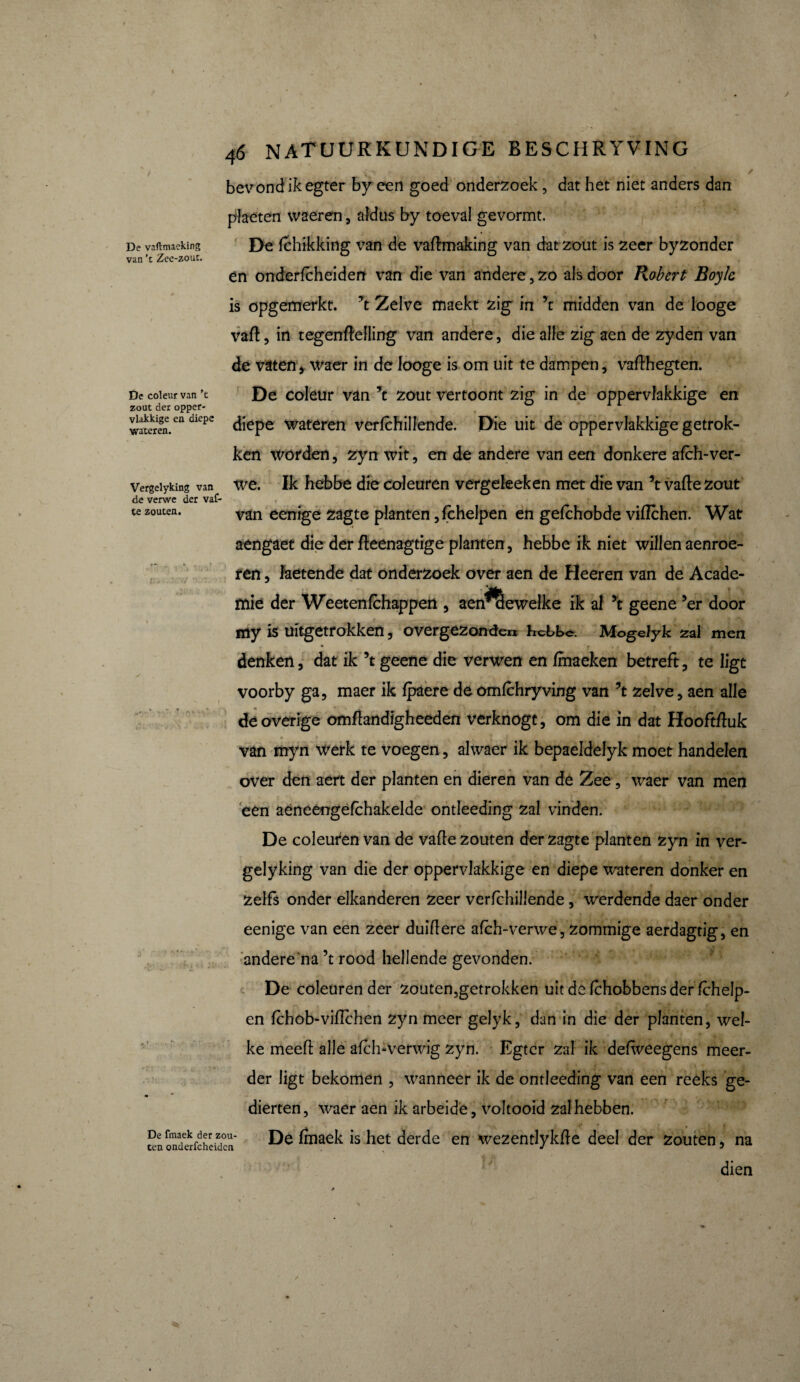 De vaftmaeking van ’t Zee-zouc. De coleur van ’t zout der opper¬ vlakkige en diepe wateren. Vergelyking van de verwe der vaf- te zouten. 46 natuurkundige beschryving ; V , r - _ ✓ bevond ik egter by een goed onderzoek, dat het niet anders dan plaeten waeren, aldus by toeval gevormt. De fchikking van de vadmaking van dat zout is zeer byzonder en onderfcheiden van die van andere,zo als door Robert Boyle is opgemerkt. ’t Zelve maekt zig in ’t midden van de looge vad, in tegendelling van andere, die alle zig aen de zyden van de vaten * waer in de looge is om uit te dampen, vadhegten. De coleur van ’t zout vertoont zig in de oppervlakkige en diepe wateren verlchillende. Die uit de oppervlakkige getrok¬ ken worden, zyn wit, en de andere van een donkere afch-ver¬ we. Ik hebbe die coleuren vergeleeken met die van ’t valle zout van eenige zagte planten ,lchelpen en gelchobde viflchen. Wat aengaet die der deenagtige planten, hebbe ik niet willen aenroe- ren, faetende dat onderzoek over aen de Heeren van de Acade¬ mie der Weetenfchapperi , aen^ewelke ik al ’t geene ’er door my ia uitgetrokken, overgezonden hebbe. Mogelyk zal men • f f denken, dat ik ’t geene die verwen en fmaeken betreft, te ligt voorby ga, maer ik fpaere de omfchryving van ’t zelve, aen alle de overige omflandigheeden verknogt, om die in dat Hooftduk van myn werk te voegen, alwaer ik bepaeldelyk moet handelen over den aert der planten en dieren van de Zee, waer van men een aéneengèfchakelde ontleeding zal vinden. De coleuren van de vade zouten der zagte planten zyn in ver¬ gelyking van die der oppervlakkige en diepe wateren donker en zelfs onder elkanderen zeer verichillende, werdende daer onder eenige van een zeer duidere alch-verwe, zommige aerdagtig, en andere'na’t rood hellende gevonden. De coleuren der zouten,getrokken uit de Ichobbens der Ichelp- en Ichob-vidchen zyn meer gelyk, dan in die der planten, wel¬ ke meed alle alch-verwig zyn. Egter zal ik defweegens meer¬ der ligt bekomen , wanneer ik de ontleeding van een reeks ge¬ dierten, waer aen ik arbeide, voltooid zal hebben. De Imaek is het derde en wezentlykde deel der zouten, na dien * X . De fmaek der zou¬ ten onderfcheiden