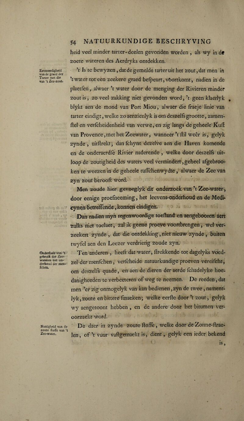 Evenreedigheid van de graed der Tarter met die van 'c Zee-zout. Onderfoek van ’t gebruik der Zee¬ wateren tot on¬ derhoud der men- fchen. Nuttigheid van de zoute ftoffe van ’t Zee-water. 54 NATUURKUNDIGE BESCHRYVING heid veel minder tarter-deeien gevonden worden , als wy in d€ zoete wateren des Aerdryks ontdekken. ?t Is te bewyzen, dat de gemelde tarter uit het zout, dat men in ’t water tot een zeekere graed befpeurt, vöortkomt, nadien in de pîaetfen, alwaer ’t water door de menging der Rivieren mindef zout is, zo veel zakking niet gevonden word, ’t geen klaerlyk 9 blykt aen de mond van Port Miou, alwaer die fraeje linie van tarter eindigt, welke zo aenzienlyk is om deszelfs grootte, zamen- ftel en verfcheidenheid van verwe, en zig langs de geheele Kuft van Provence,met het Zeewater, wanneer ’t ftil weer is, gelyk zynde , uitftrekt; dan fchynt dezelve aen die Haven komende en de onderaerdfè Rivier naderende , welke door deszelfs uit¬ loop de zoutigheid des waters veel vermindert,geheel afgebroo- ken te weezen in de geheele tuffchenwydte, alwaer de Zee van zyn zout berooft word. Men zoude hier gevoeglyk dit onderzoek van ’t Zee-water, door eenige proefneeming, het leevens-onderhoud en de Medi* cynen betreffende, konneri eindigen. Dan nadien myn tegenwoordige toeftand en aengebooren aert zulks niet toelaet, zal ik geene proeve voortbrengen , wel ver- zeekert zynde , dat die ontdekking, niet nieuw zynde , buiten twyfel aen den Leezer verdrietig zoude zyn. Ten anderen , heeft dat water, ftrekkende tot dagelyks voed- zel der menfchen, verfcheide natuurkundige proeven vereifcht, om deszelfs quade, en aen de dieren der aerde fchadelyke hoe- danigheeden te verbeeteren of weg te neemen. De reeden, dat men ’er zig onmogelyk van kan bedienen, zyn de twee, nament- lyk,zoute en bittere finaeken; welke eerffe door ’t zout, gelyk wy aengetoont hebben , en de andere door het bitumen ver- oorzaekt word. De daer in zynde zoute ftoffe, welke door de Zonne-ftrae- len, of ’t vuur vaftgemaekt is, dient, gelyk een ieder bekend is,