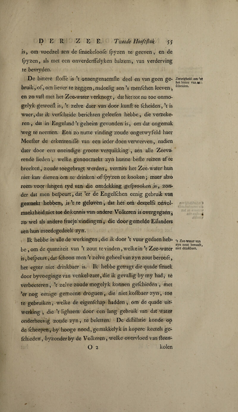 is, om voedzel aen de fmaekeloofe fpyzen te geeven , en de fpyzen, als met een onverderffelyken balzem, van verderving te bevryden. De bittere fioffe is ’t onaengenaemfte deel en van geen ge- Zwarigheid om ’et u o o het bitter van.ïe • bruik, of, om liever te zeggen,nadeelig aen ’s menfchen leeven, fcheiden- en zo vaft met het Zee-water verknogt, dat het tot nu toe onmo- gelyk geweefl is, ’t zelve daer van door kunft te fcheiden, ’t is waer,datik verfcheide berichten geleefên hebbe, die verzeke¬ ren , dat in Engeland ’t geheim gevonden is, om dat ongemak weg te neemen. Een zo nutte vinding zoude ongetwyfeld haer Meefïer de erkenteniflè van een ieder doen verwerven, nadien daer door een oneindige groote verquikking , aen alle Zeeva¬ rende lieden , welke genootzaekt zyn hunne bede reizen af te breeken, zoude toegebragt werden, vermits het Zee-water hun niet kan dienen om te drinken of fpyzen te kooken; maer alzo reets voor langen tyd van die ontdekking gefprooken js, zon¬ der dat men befpeurt, dat ’er de Engelfchen eenig gebruik van gemaekt hebben, is ’t te geloven , dat het om deszelfs. onvol- 1 » maektheidniet tot de kennis van andere Volkeren is overgegaen 5 , zo wel ais andere fraeje vindingen, die door gemelde Eilanders aen hun meedegedeelt zyn. Ik hebbe in alle de werkingen, die ik door ’t vuur gedaen heb- >t zee water van zyn zout berooft, be , om de quantiteit van ’t zout te vinden, welke in ’t Zee-water niet drinkbaer. is, befpeurt, dat fchoon men ’t zelve geheel van zyn zout berooft, het egter niet drinkbaer is. Ik hebbe getragt die quade fmaek door byvoeginge van venkel-zaet,die ik gevallig by my had, te verbeeteren, ’t zelve zoude mogelyk konnen geleideden , met ’er nog eenige gemeene droguen, die niet koftbaer zyn, toe te gebruiken, welke de eigenfehap hadden , om de quade uit¬ werking , die ’t lighaem' door een lang gebruik van dat water onderheevig zoude zyn, te beletten. De diflillatie konde op de fcheepen, by hooge nood, gemakkelyk in kopere keetels ge- fchieden , by zonderby de Volkeren, welke overvloed van fteeri- O 2 * kolen