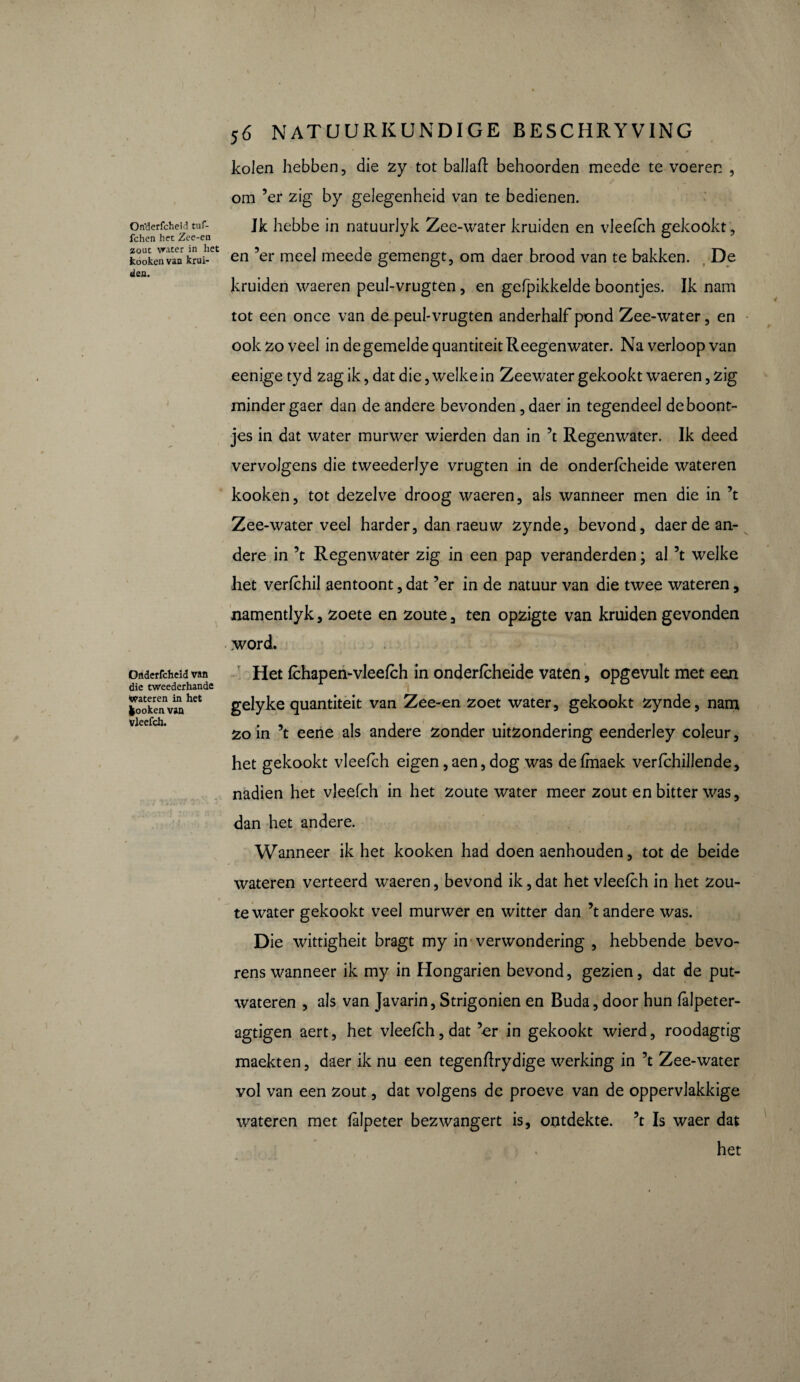 On'derfcheid tuf- fchcn het Zee-ea zout vrater in liet kooken van krui¬ den. Oflderfcheid van die tweederhande dateren in het kooken van vleefch. j6 NATUURKUNDIGE BESCHRYVING kolen hebben, die zy tot ballali behoorden meede te voeren , om ’er zig by gelegenheid van te bedienen. Jk hebbe in natuurJyk Zee-water kruiden en vleefch gekookt, en ’er meel meede gemengt, om daer brood van te bakken. De kruiden waeren peul-vrugten , en gefpikkelde boontjes. Ik nam tot een once van de peul-vrugten anderhalf pond Zee-water, en ook zo veel in de gemelde quantiteitReegenwater. Na verloop van eenige tyd zag ik, dat die, welke in Zeewater gekookt waeren, zig minder gaer dan de andere bevonden , daer in tegendeel de boont¬ jes in dat water murwer wierden dan in ’t Regenwater. Ik deed vervolgens die tweederlye vrugten in de onderfcheide wateren kooken, tot dezelve droog waeren, als wanneer men die in ’t Zee-water veel harder, dan raeuw zynde, bevond, daer de an¬ dere in ’t Regenwater zig in een pap veranderden ; al ’t welke het verfchil aentoont, dat ’er in de natuur van die twee wateren, namentlyk, zoete en zoute, ten opzigte van kruiden gevonden word. Het fchap en-vleefch in onderfcheide vaten, opgevult met een gelyke quantiteit van Zee-en zoet water, gekookt zynde, nam zo in ’t eene als andere zonder uitzondering eenderley coleur, het gekookt vleefch eigen,aen, dog was defmaek verfchillende, nadien het vleefch in het zoute water meer zout en bitter was, dan het andere. Wanneer ik het kooken had doen aenhouden, tot de beide wateren verteerd waeren, bevond ik, dat het vleefch in het zou¬ te water gekookt veel murwer en witter dan ’t andere was. Die wittigheit bragt my in verwondering , hebbende bevo¬ rens wanneer ik my in Hongarien bevond, gezien, dat de put¬ wateren , als van Javarin, Strigonien en Buda, door hun falpeter- agtigen aert, het vleefch, dat ’er in gekookt wierd, roodagtig maekten, daer ik nu een tegenflrydige werking in ’t Zee-water vol van een zout, dat volgens de proeve van de oppervlakkige wateren met falpeter bezwangert is, ontdekte, ’t Is waer dat t ) , het