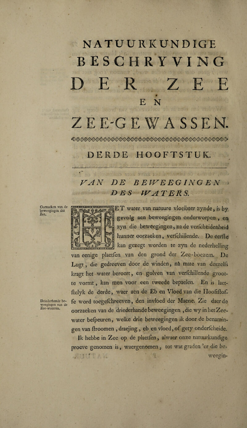 BESCHRYVING D E E N Z E E'G E ASSEN. DERDE HOOFTSTUK. Oorzaeken van de beweegingen der Zee. VAN DE BEWEEG ING EN DES WATERS. r. 3 ,0v/ ; j-ft i . . . . • * J j i. ’ i pTET water van natuure vloeibaer zynde, is by gevolg aen beweegingen Onderworpen , en zyn die beweegingen, na de vericheidenheid hunner oorzaeken, verfchiilende. De éer/le kan gezegt worden te zyn de nederhellin o' o van eenige plaetfen van den grond der Zee-boezem. De Lugt, die gedreeven door de winden, nà mate van deszelis kragt het water beroert, en golven van verfchiilende groot¬ te vormt , kan men voor een tweede bepaelen. En is laet- ftelyk de derde, waer aen de Eb en Vloed van die Hooftffof- Driederhande be- fe word toegefchreeven, den invloed der Maene. Zie daerde Zee-waceren. 00rzaeken van de driederhande beweegingen 3 die wy in het Zee¬ water befpeuren, welke drie beweegingen ik door de benamin¬ gen van ftroomen , draejing , eb en vloed, of gety onderfcheide. Ik hebbe in Zee op de plaetfen, alwaer onze natuurkundige proeve genomen is, waergenomen 5 tot wat graden ’er die be- , } :  ‘ weegin-