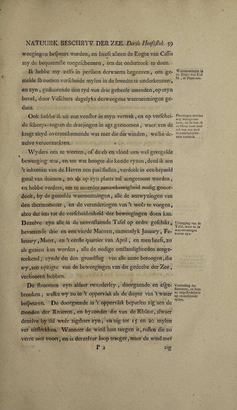 weegingen befpeurt worden, en heeft alleen de Engte van Caffis my de bequaemfte toegefcheenen , om dat ondersoek te doen. Jk hebbe my zelfs in perfbon derwaerts begeeven, om ge¬ melde flroomen verfcheide mylen in de breedte te onderkennen, en zyn , geduurende den tyd van drie geheele maenden, op myn bevel, door Villchers dagelyks desweegens waerneemingen ge- daen. Ook hebbe ik uit een vender in myn vertrek, en op verfchei¬ de lcheeps-togten de draejingen in agt genoomen, waer van de kragt aityd overeenkomende was met die der winden , welke de¬ zelve veroorzaekten. • , Wyders om te weeten , of de eb en vloed een wel geregelde beweeging was, en tot wat hoogte diekonde ryzen,deedik aen ’t inkomen van de Haven een paddellen, verdeelt in eenbepaeld getal van duimen , zo als op zyn plaets sa 1 aengetoont worden, en hebbe verders, om te meerder naeuwkeurigheid nodig geoor- deelt, by de gemelde waerneemingen, al Je de aenwyzingen van den thermometer , en de veranderingen van ’t weer te voegen, alzo dat iets tot de verfcheidenheid der beweegingen doen kan. Dezelve zyn alle in de nevendaende Tafel op ordre gefchikt, bevattende drie en een vierde Maenen, namentlyk January, Fe- bruary, Maert, en ’t eerde quartier van April, en men heeft, zo als gezien kan worden , alle de nodige omdandigheeden aenge- teekend; synde dat den gronddag van alle onze betoogen,die wy ,ten opzigte van de beweegingen van dat gedeelte der Zee, verkooren hebben. De droomen zyn aldaer tweederley , doorgaende en afge- (’ r brooken ; welke wy zo in ’t oppervlak als de diepte van ’t water befpeuren. De doorgaende in ’t oppervlak bepaelen zig aen de monden der Rivieren , en bysonder die van de Rhône, ahvaer dezelve by dii weêr zigtbaer zyn, en zig tot 15 en 20 mylen ver uitdrekken. Wanneer de wind hun teegen is, rollen die zo verre niet voort, en is derzelver loop traeger,maer de wind met P 2 zig Waerneemingen in de Engte van Caf¬ fis , in Provence. Draejingen met hes oog waergenoo- men , en die van eb en vloed door mid¬ del van een pael in verfcheide lie- nien verdeelt. TJidegging van de Tafel , waer in de waerneemingen vervat zyn. Verdeeling der ftroomen, en hun¬ ne uitgeftrektheid op onderfcheide tyden.