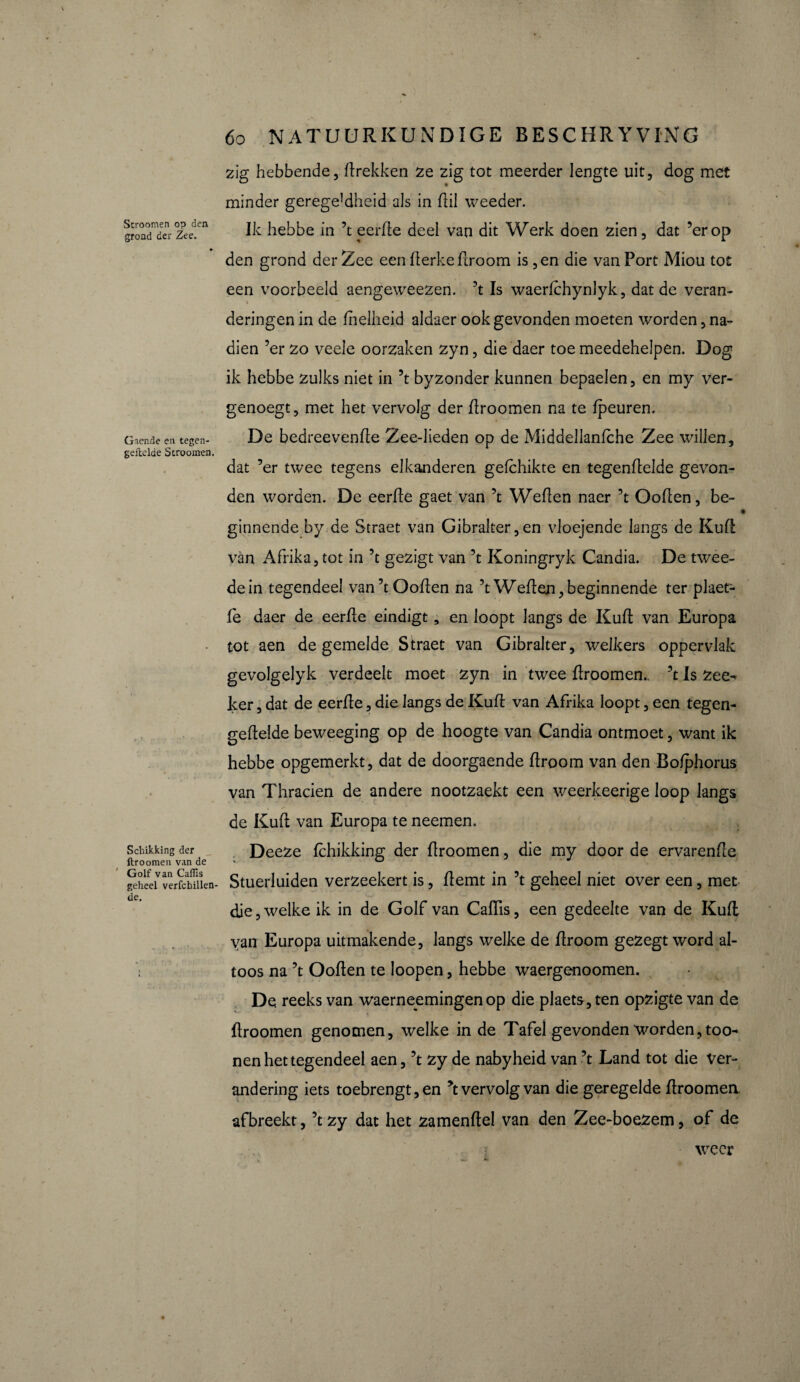 Stroomen op den grond der Zee. Griende en tegen- geUclde Stroomen. Schikking der ftroomen van de Golf van Caflis geheel verfchillen- de. 6o NATUURKUNDIGE BESCHRYVING zig hebbende, drekken ze zi g tot meerder lengte uit, dog met minder gerege]dheid als in dii weeder. Ik hebbe in ’t eerde deel van dit Werk doen zien, dat ’erop den grond der Zee een derke droom is ,en die van Port Miou tot een voorbeeld aengeweezen. ’t Is waerlchynlyk, dat de veran- •  deringen in de dielheid aldaer ook gevonden moeten worden, na** dien ’er zo veele oorzaken zyn, die daer toe meedehelpen. Dog ik hebbe zulks niet in ’t byzonder kunnen bepaelen, en my ver¬ genoegt, met het vervolg der droomen na te /peuren. De bedreevende Zee-lieden op de Middellanfche Zee willen, dat ’er twee tegens elkanderen gefchikte en tegendelde gevon¬ den worden. De eerde gaet van ’t Weden naer ’t Ooden, be- ( ginnende by.de Straet van Gibralter,en vloejende langs de Kud van Afrika, tot in ’t gezigt van ’t Koningryk Candia. De twee¬ de in tegendeel van’t Ooden na ’t Weden, beginnende ter plaet- fe daer de eerde eindigt, en loopt langs de Kud van Europa tot aen de gemelde Straet van Gibralter, welkers oppervlak gevolgelyk verdeelt moet zyn in twee droomen.. ’t Is zee^ ker, dat de eerde, die langs de Kud van Afrika loopt, een tegen- gedelde beweeging op de hoogte van Candia ontmoet, want ik hebbe opgemerkt, dat de doorgaende droom van den Bo/phorus van Thracien de andere nootzaekt een weerkeerige loop langs de Kud van Europa te neemen. Deeze fchikking der droomen, die my door de ervarende Stuerluiden verzeekert is, demt in ’t geheel niet over een, met die, welke ik in de Golf van Cadis, een gedeelte van de Kud van Europa uitmakende, langs welke de droom gezegt word al¬ toos na ’t Ooden te loopen, hebbe waergenoomen. De reeks van waerneemingen op die plaets, ten opzigte van de droomen genomen, welke in de Tafel gevonden worden,too- nen het tegendeel aen, ’t zy de nabyheid van ’t Land tot die ver¬ andering iets toebrengt, en *t vervolg van die geregelde droomen afbreekt, ’t zy dat het zamendel van den Zee-boezem, of de weer