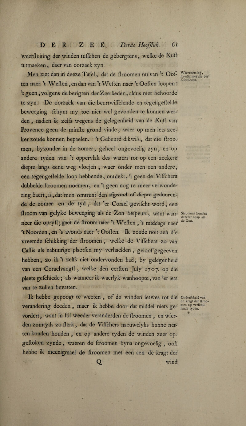 weerduiting der winden tuflehen de gebergtens, welke de Kiift liitmaeken , daer van oorzaek zyn. Men ziet dan in deeze Tafel, dat de droomen nu van ’t Oof- ten naer ’t Weden, en dan van ’t Weden naer ’t Ooden loopen : ’t geen, volgens deberigten der Zee-lieden, aldus niet behoorde te zyn. De oorzaek van die beurtwidêlende en tegehgedelde beweeging fchynt my toe niet wel gevonden te konnen wer¬ den 3 nadien ik zelfs wegens de gelegenheid van de Kud van Provence geen de minde grond vinde , waer op men iets zee- ker zoude konnen bepaelen. ’t Gebeurd dikwils, dat die droo¬ men, byzonder in de zomer, geheel ongevoelig zyn, en op andere tyden van ’t oppervlak des waters tot op een zeekere diepte langs eene weg vloejen , waer onder men een andere, een tegengedelde loop hebbende, ontdekt, ’t geen de Vidchers dubbelde droomen noemen, en ’t geen nog te meer verwonde¬ ring baert, is, dat men omtrent den afgrond of diepte geduuren- de de zomer en de tyd , dat ’er Corael gevifcht word, een droom van gelyke beweeging als de Zon befpeurt, want wan¬ neer die opryd* gaet de droom naer ’t Weden ,’s middags naer ’t Noorden, en ’s avonds naer ’t Ooden. Ik zoude noit aen die vreemde fchikking der droomen , welke dë Vidchers zo van Cadis als nabuurige plaetfèn my verhaelden , geloof gegeeven hebben, zo ik ’t zelfs niet ondervonden had, by gelegenheid van een Coraelvangd , welke den eerden July 1707. op die plaets gefchiede \ als wanneer ik waerlyk wanhoopte, van ’er iets van te zullen bevatten. Ik hebbe gepoogt te weeten , of de winden ietwes tot dié verandering deeden , maer ik hebbe door dat middel niets ge- vordert, want in dii weeder veranderden de droomen , en wier- den zomtyds zo derk, dat de Vidchers naeuwelyks hunne net¬ ten konden houden , en op andere tyden dé winden zeer op¬ gedoken zynde , waeren de droomen byna ongevoelig , ook hebbe ik meenigmael de droomen met een aen de kragt der Q wind Wierr.eeming, Itrydig met die der Zee-lieden. Stroomen houden dezelve loop als de Zon. Onderfcheid van de kragt der Itroo- men op verfchil- lende tyden. e