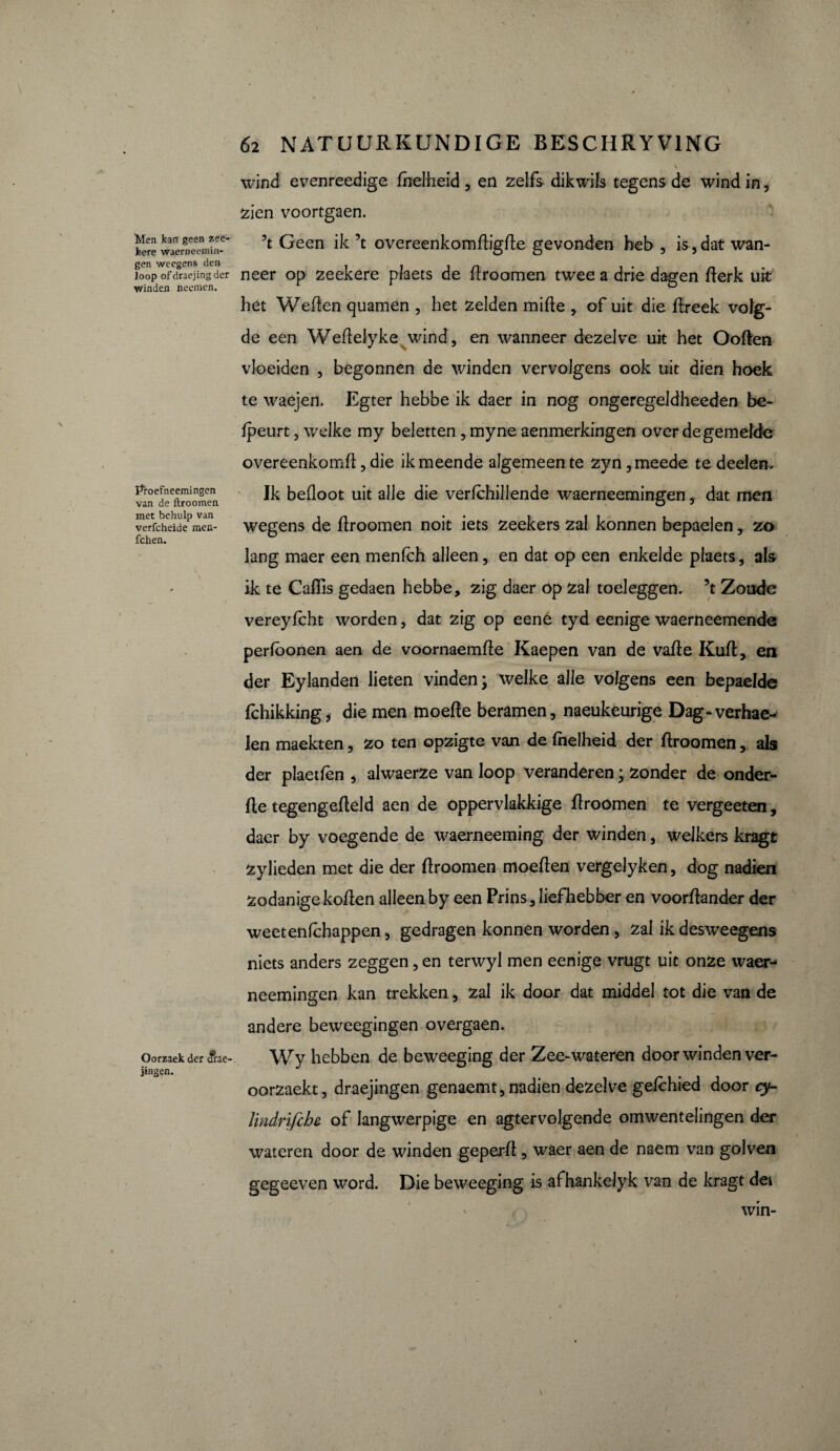 wind evenreedige (helheid , en zelfs dikwils tegens de wind in, zien voortgaen. Men kan geen zee- kere waerneemin- gen weegens den Joop of draejing der winden neemen. \ Proefneemingen van de ftroomen. met behulp van verfcheide men- fchen. Oorzaek der <frae- jingen. ’t Geen ik ’t overeenkomftigfte gevonden heb , is, dat wan¬ neer op zeekere plaets de ftroomen twee a drie dagen fterk uit het Weften quamen , het zelden mifte , of uit die ftreek volg¬ de een Wefteiyke wind, en wanneer dezelve uit het Ooften vloeiden , begonnen de winden vervolgens ook uit dien hoek te waejen. Egter hebbe ik daer in nog ongeregeldheeden be- Ipeurt, wrelke my beletten , myne aenmerkingen over de gemelde overeenkomft, die ik meende algemeen te zyn ,meede te deden- Ik befloot uit alle die verfchillende waerneemingen, dat men wegens de ftroomen noit iets zeekers zal konnen bepaelen, zo lang maer een menfch alleen, en dat op een enkelde plaets, als ik te Caffis gedaen hebbe, zig daer op zal toeleggen, ’t Zoude vereyfcht worden, dat zig op eene tyd eenige waerneemende perfoonen aen de voornaemfte Kaepen van de vafte Kuft, en der Eylanden lieten vinden; welke alle volgens een bepaelde fchikking, die men moefte beramen, naeukeurige Dag-verhae- len maekten, zo ten opzigte van de (helheid der ftroomen, als der plaetfèn , alwaerze van loop veranderen ; zonder de onder- fte tegengefteld aen de oppervlakkige ftroomen te vergeeten, daer by voegende de w^aerneeming der winden, welkers kragt Zylieden met die der ftroomen moeften vergelyken, dog nadien zodanige koften alleen by een Prins, liefhebber en voorftander der weetenfchappen, gedragen konnen worden, zal ik desweegens niets anders zeggen, en terwyl men eenige vrugt uit onze waer¬ neemingen kan trekken, zal ik door dat middel tot die van de andere beweegingen overgaen. Wy hebben de beweeging der Zee-wateren door winden ver- oorzaekt, draejingen genaemt, nadien dezelve gefchied door cy- Hndrifcbe of langwerpige en agtervolgende omwentelingen der wateren door de winden geperft, waer aen de naem van golven gegeeven word. Die beweeging is afhankelyk van de kragt dei win- V
