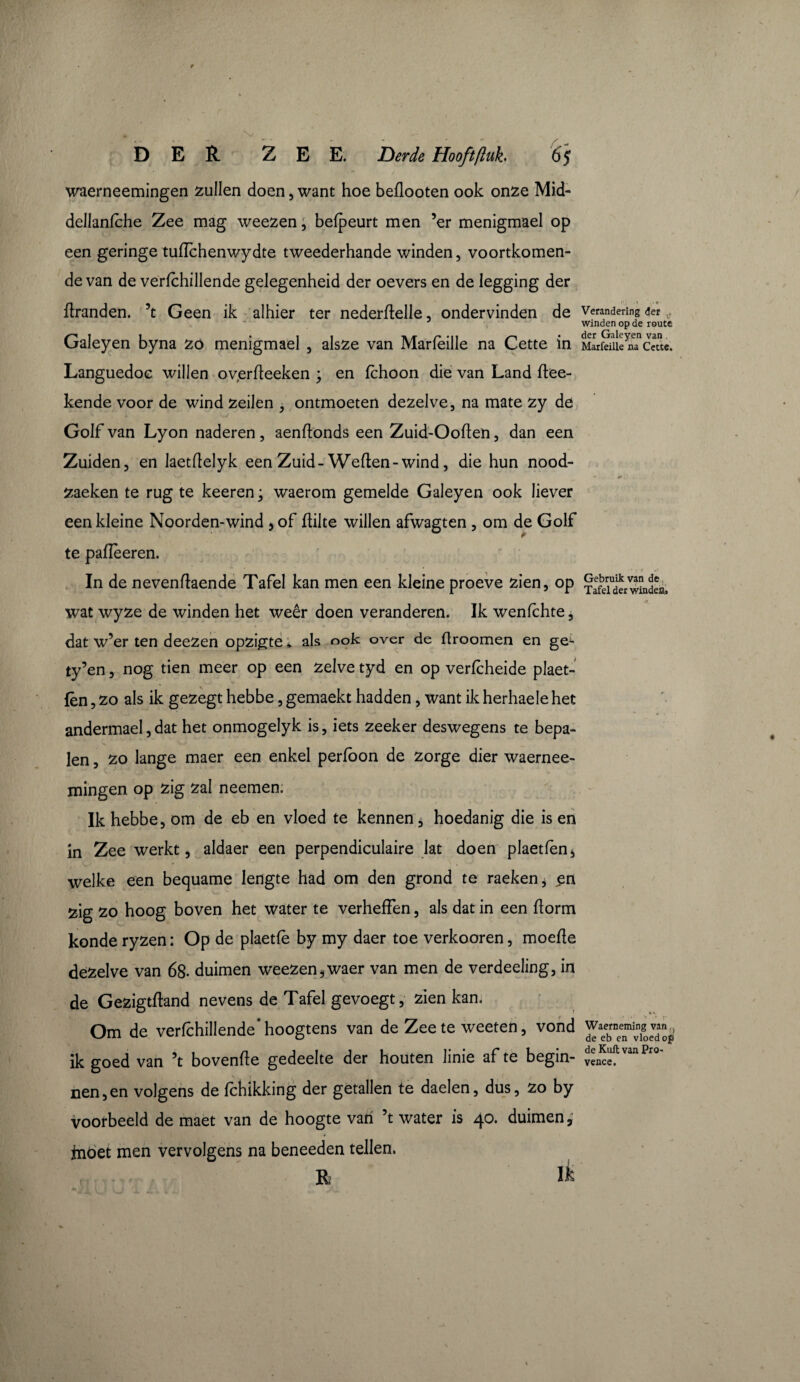 waerneemingen zullen doen, want hoe bedooten ook onze Mid- dellanlche Zee mag weezen, befpeurt men ’er menigmael op een geringe tudchenwydte tweederhande winden, voortkomen¬ de van de verfchillende gelegenheid der oevers en de legging der dranden. ’t Geen ik alhier ter nederdelle, ondervinden de Galeyen byna zo menigmael , alsze van Marfèille na Cette in Languedoc willen oyerdeeken ; en fchoon die van Land dee- kende voor de wind zeilen , ontmoeten dezelve, na mate zy de Golf van Lyon naderen, aendonds een Zuid-Ooden, dan een Zuiden, en laetdelyk een Zuid- Weden- wind, die hun nood- zaeken te rug te keeren ; waerom gemelde Galeyen ook liever een kleine Noorden-wind , of dilte willen afwagten , om de Golf te padeeren. In de nevendaende Tafel kan men een kleine proeve zien, op wat wyze de winden het weêr doen veranderen. Ik wenlchte, dat w’er ten deezen opzigte. als ook over de ftroomen en ge^- ty’en, nog tien meer op een zelve tyd en op verfcheide plaet- fèn , zo als ik gezegt hebbe, gemaekt hadden, want ik herhaelehet andermael,dat het onmogelyk is, iets zeeker deswegens te bepa¬ len , zo lange maer een enkel perfbon de zorge dier waernee¬ mingen op zig zal neemen. Ik hebbe, om de eb en vloed te kennen, hoedanig die is en in Zee werkt, aldaer een perpendiculaire lat doen plaetfen, welke een bequame lengte had om den grond te raeken, en sig zo hoog boven het water te verheffen, als dat in een florm konde ryzen : Op de plaetfè by my daer toe verkooren, moede dezelve van 68- duimen weezen,waer van men de verdeeling, in de Gezigtdand nevens de Tafel gevoegt, zien kan. Om de verfchillende’hoogtens van de Zee te weeten, vond ik goed van ’t bovende gedeelte der houten linie af te begin¬ nen, en volgens de fchikking der getallen te daelen, dus, zo by voorbeeld de maet van de hoogte van ’t water is 40. duimen, tnöet men vervolgens na beneeden tellen. R Ik Verandering der winden op de route der Galeyen van Marfeille na Cette. ' * t Gebruik van de Tafel der windes. Waerneming van , de eb en vloed op de Kuil van Pro¬ vence.