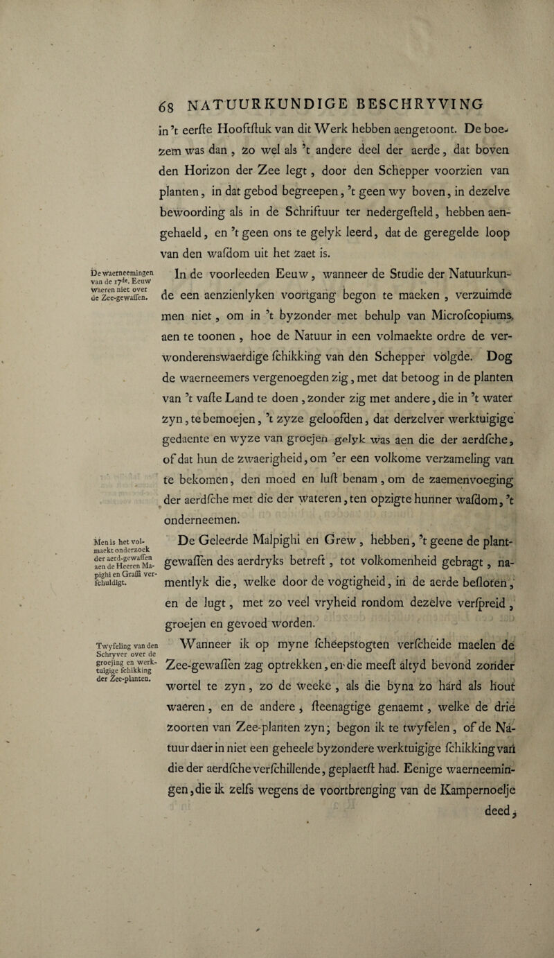 in ’t eerfle Hooftfluk van dit Werk hebben aengetoont. De boe^ zem was dan , zo wel ais 5t andere deel der aerde, dat boven ç ; den Horizon der Zee Jegt, door den Schepper voorzien van planten, in dat gebod begreepen, ’t geen wy boven, in dezelve bewoording als in de Schriftuur ter nedergefïeld, hebben aen- gehaeld, en ’tgeen ons te gelyk Ieerd, dat de geregelde loop van den wafdom uit het zaet is. Dewaemeemingeti in yoorleeden Eeuw, wanneer de Studie der Natuurkun- van de 17de. Eeuw J ^zee-gìwaE de een aenzienlyken voortgang begon te maeken , verzuimde men niet, om in ’t byzonder met behulp van Microfcopiums, aen te toonen , hoe de Natuur in een volmaekte ordre de ver- wonderenswaerdige fchikking van den Schepper volgde. Dog de waerneemers vergenoegden zig, met dat betoog in de planten van ’t vafïe Land te doen , zonder zig met andere , die in ’t water zyn ,tebemoejen, ’t zyze geloofden, dat derzelver werktuigige gedaente en wyze van groejen gelyk was aen die der aerdfche, of dat hun de zwaerigheid, om ’er een volkome verzameling van te bekomen, den moed en luffc benam, om de zaemenvoeging der aerdfche met die der water en, ten opzigte hunner wafdom, ’t onderneemen. Menis het vol- De Geleerde Malpighi en Grew , hebben, ’t geene de plant- maekt onderzoek * aen d^Heeren^ia- gewaffèn des aerdryks betreft, tot volkomenheid gebragt, na- fchuidigtGraffi v mentlyk die, welke door de vogtigheid, in de aerde befloten, en de lugt, met zo veel vryheid rondom dezelve vérfpreid , groejen en gevoed worden. TvVyfeling van den Wanneer ik op myne fchéepstogten verfcheide maelen de Schryver over de tui0g?gefchikkingk' Zee-gewafTen zag optrekken, em die meefl: altyd bevond zonder der 2/eeplcinteii# « * * « « • « .«,*<«« wortel te zyn -> zo de weeké 5 als die byna zo hard als hout waeren, en de andere , fteenagtige genaemt, welke de drie zoorten van Zee-planten zyn; begon ik te twyfelen, of de Na¬ tuur daer in niet een geheele byzondere werktuigige fchikking vari die der aerdfche verfchillende, geplaetfl had. Eenige waerneemiri- gen,die ik zelfs wegens de voortbrenging van de Kampernoelje deedj