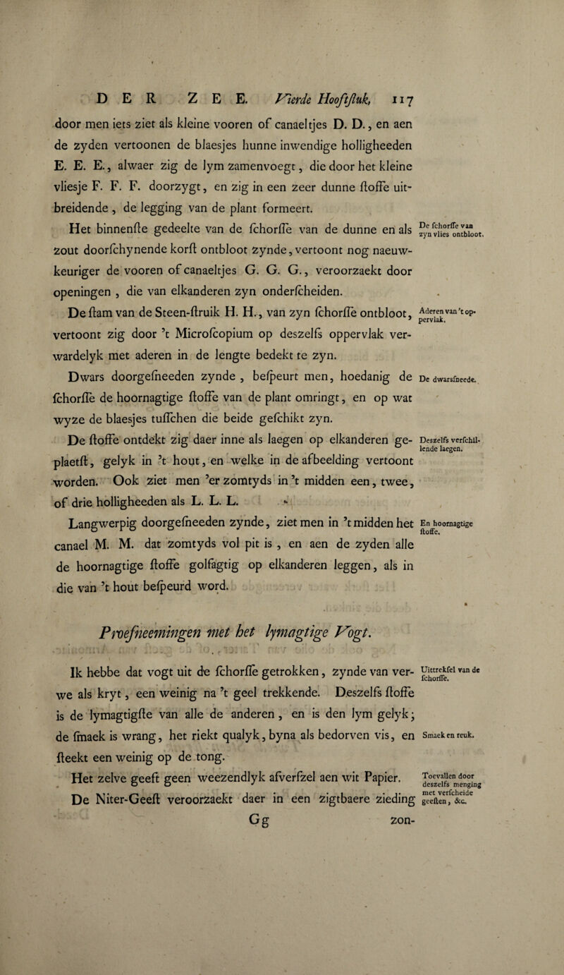 door men iets ziet als kleine vooren of canaeltjes D. D., en aen de zyden vertoonen de blaesjes hunne inwendige holligheeden E. E. E., ahvaer zig de lym zamenvoegt, die door het kleine vliesje F. F. F. doorzygt, en zig in een zeer dunne floffe uit¬ breidende , de legging van de plant formeert. Het binnenfle gedeelte van de fchorfie van de dunne en als fyenvïiesrlSitbk.ot zout doorfchynende korft ontbloot zynde, vertoont nog naeuw- keuriger de vooren of canaeltjes G. G. G., veroorzaekt door openingen , die van elkanderen zyn onderfcheiden. Deflam van de Steen-flruik H. H., van zyn fchorffe ontbloot, pJ^van,top* vertoont zig door \ Microfcopium op deszelfs oppervlak ver- wardelyk met aderen in de lengte bedekt te zyn. Dwars doorgefheeden zynde, befpeurt men, hoedanig de Dedwarsfneede, fchorfie de hoornagtige floffe van de plant omringt, en op wat wyze de blaesjes tuflchen die beide gefchikt zyn. De floffe ontdekt zig daer inne als laegen op elkanderen ge- Deszeifs verfchii- ° lende laegen. plaetft, gelyk in 3t hout, en welke in de afbeelding vertoont worden. Ook ziet men 5er zomtyds in 5t midden een, twee, of drie holligheeden als L. L. L. *• Langwerpig doorgefheeden zynde, ziet men in ’t midden het En hoornagtige canael M. M. dat zomtyds vol pit is , en aen de zyden alle de hoornagtige floffe golfagtig op elkanderen leggen, als in die van 5t hout befpeurd word. Proefneemingen met het lymagtige Vogt. Ik hebbe dat vogt uit d*e fchorfie getrokken, zynde van ver- ^rr^fel van de we als kryt, een weinig na \ geel trekkende. Deszelfs floffe is de lymagtigfle van alle de anderen , en is den lym gelyk ; de fmaek is wrang, het riekt qualyk, byna als bedorven vis, en Smaek en reuk. fleekt een weinig op de tong. »r . » » r # Het zelve geeft geen weezendlyk afverfzel aen wit Papier. Je°seZeîfienmengLg De Niter-Geeft veroorzaekt daer in een zigtbaere zieding geeften, &c. Gë zon-