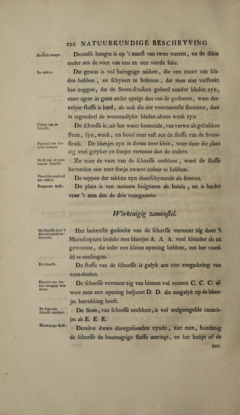 Deszelfs hoogte. En takken. Coleur van de fchorffe. Fynheid van des¬ zelfs blaesjes. Stoffe van de voet zonder fchorffe. Doorfchynendheid der takken. Bulgzaeme ltoffe. De fchorffe door 't Microfcopiumbe- fchouwt* De fchorffe. Dezelve van bin¬ nen bezigtigt wer- dende. De ftam van fchorffe ontbloot. Hoornagtige ftoffe. 126 NATUURKUNDIGE BESCHRYVING Deszelfs hoogte is op \ meeft van twee voeten, en de diktë onder aen de voet van een en een vierde linie. Dat gewas is voJ hairagtige takken, die een Zoort van bla¬ den hebben , en fchynen te beletten , dat men niet volftrekt kan zeggen, dat de Steen-ftruiken geheel zonder bladen zyn, maer egter in geen ander opzigt dan van de gedaente, want der- Zelver ftoffe is hard, als ook die der voornaemfte ftammen, daer in tegendeel de weezendlyke bladen altoos week zyn. De fchorffe is, uit het water komende, van verwe als gebakken fteen , fyn, week, en houd zeer vaft aen de ftoffe van de Steen- ftruik. De blaesjes zyn in deeze zeer klein, waèr door die plant zig veel gelyker en fraejer vertoont dan de andere. Zo men de voet van de fchorffe ontbloot , Word de ftoffe bevonden een zeer fraeje Zwarte coleur te hebben. De toppen der takken zyn doorfchynende als fhaeren. De plant is van natuure buigzaem als balein , en is harder voor 5t mes dan de drie voorgaende. PVerktuigig zamenjlel 1 V. Het buitenfte gedeelte van de fchorffe vertoont zig door ’t Microftopium bedekt met blaesjes A, A. A. veel kleinder als na gewoonte, die ieder een kleine opening hebben, om het voed- fel te ontfangen. De ftoffe van de fchorffe is gelyk aen een vergadering van zout-deelen. De fchorffe vertoont zig van binnen vol vooren C. C. C. al- waer men een opening befpeurt D. D. die mogelyk op de blaes¬ jes betrekking heeft. De Stam, van fchorffe ontbloot, is vol welgeregelde canaelt- jes als E. E. E. Dezelve dwars doorgefheeden zynde, ziet men, hoedanig de fchorflè de hoornagtige ftoffe omringt, en het huisje of de ont-