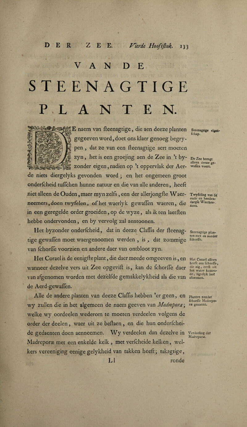 t \ \ ) DER ZEE. Tuierde Hooftfluk. 133 V A N D E i » STEENAGTIGE PLANTEN. ‘ / E naem van fteenagtige , die aen deeze planten gegeeven word,doet ons klaer genoeg begry- pen 3 dat ze van een fleenagtige aert moeten zyn 5 het is een groejing aen de Zee in 5t by- zonder eigen 5 nadien op ’t oppervlak der Aer- de niets diergelyks gevonden word ; en het ongemeen groot onderfcheid tufichen hunne natuur en die van alle anderen, heeft niet alleen de Ouden ,maer myn zelfs, een der allerjongfle Waer- neemersjdoen twyfelen, of het waerlyk gewaflen waeren, die in een geregelde order groeiden, op de wyze, als ik ten laetflen hebbe ondervonden, en by vervolg zal aentoonen. Het byzonder onderfcheid, dat in deeze ClafTis der fleenag- tige gewaflen moet waergenoomen werden , is , dat zommige van fchorflè voorzien en andere daer van ontbloot zyn. Het Corael is de eenigfleplant, die daer meede omgeeven is, en wanneer dezelve vers uit Zee opgevift is, kan de fchorflè daer van afgenomen worden met dezelfde gemakkelykheid als die van de Aerd-gewaflèn. Alle de andere planten van deeze Claffis hebben 5er geen, en wy zullen die in het algemeen de naem geeven van Madrepora ; welke wy oordeelen wederom te moeten verdeden volgens de order der deelen , waer uit ze beflaen, en die hun onderfchei- de gedaenten doen aenneemen. Wy verdeden dan dezelve in Madreporæ met een enkelde kelk , met verfcheide kelken, wel¬ kers vereeniging eenige gelykheid van takken heeft; takagtige, L1 ronde Steenagtige eigtï.- fchap. De Zee brengt alleen deeze ge- waflen voort. Twyfeling van oude en heeden- daegfe Waernee- mers. Steenagtige plan¬ ten met en zonder fchorflè. Het Corael alleen heeft een fchorflè * die zig , eerft uit het water komen* de, ligtelyk laeC afneemen. Planten zonder fchorflè Madrepo¬ ræ genaemt. Verdeeling def Madreporæ.