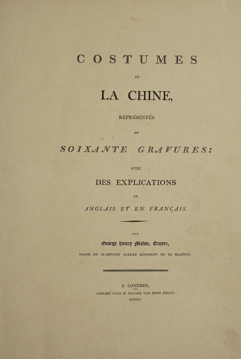 COSTUME DÉ LA CHINE, REPRESENTAS EN SOIXANTE GRAVURES AVEC DES EXPLICATIONS EN ANGLAIS EL EN FRANÇAIS. (Seorp lornn> iRaftm, C'aipri', / / MAJOR DU CI-DEVANT I02EME REGIMENT DE SA MAJESTE, A LONDRES, IMPRIME POUR IV. MILLER, OLD BOND STREET.