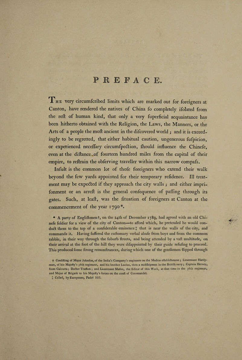 T h e very circumfcribed limits which are marked out for foreigners at Canton, have rendered the natives of China fo completely ifolated from the reft of human kind, that only a very fuperficial acquaintance has been hitherto obtained with the Religion, the Laws, the Manners, or the Arts of a people the moft ancient in the difcovered world ; and it is exceed¬ ingly to be regretted, that either habitual caution, ungenerous fufpicion, or experienced neceflary circumfpe&ion, ftiould influence the Chinefe, even at the diftance„of fourteen hundred miles from the capital of their empire, to reftrain the obferving traveller within this narrow compafs. Infult is the common lot of thofe foreigners who extend their walk beyond the few yards appointed for their temporary refidence. Ill treat¬ ment may be expe<fted if they approach the city walls ; and either impri- fonment or an arreft is the general confequence of palling through its gates. Such, at leaft, was the fltuation of foreigners at Canton at the commencement of the year 1790*. * A party of Englifhment, on the 24th of December 1789, had agreed with an old Chi¬ nefe foldier for a view of the city of Canton—to afford which, he pretended he would con¬ duct them to the top of a confiderable eminence X that is near the walls of the city, and commands it. Having fuffered the cuftomary verbal abufe from boys and from the common rabble, in their way through the fuburb flreets, and being attended by a vafl multitude, on their arrival at the foot of the hill they were difappointed by their guide refuting to proceed. This produced fome flrong remonflrances, during which one of the gentlemen flipped through 4 Confifting of Major Johnfon, of the India’s Company’s engineers on the Madras eftablifhment ; Lieutenant Hardy- man, of his Majefty’s 36th regiment, and his brother Lucius, then a midihipman in the Britifh navy ; Captain Hervey, from Calcutta; Do&or Trufton ; and Lieutenant Mafon, the Editor of this Work, at that time in the 36th regiment, and Major of Brigade to his Majefty’s forces on the coaft of Coromandel. £ Called, by Europeans, Padrè Hill.