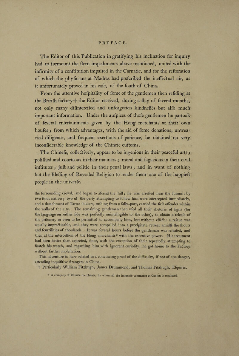 The Editor of this Publication in gratifying his inclination for inquiry had to furmount the ftern impediments above mentioned, united with the infirmity of a confiitution impaired in the Carnatic, and for the reftoration of which the phyficians at Madras had prefcribed the ineffectual air, as it unfortunately proved in his cafe, of the fouth of China. From the attentive hofpitality of fome of the gentlemen then refiding at the Britifh factory the Editor received, during a ftay of feveral months, not only many difinterefted and unforgotten kindneffes but alfo much important information. Under the aufpices of thofe gentlemen he partook of feveral entertainments given by the Hong merchants at their own houfes ; from which advantages, with the aid of fome donations, unwea¬ ried diligence, and frequent exertions of patience, he obtained no very inconfiderable knowledge of the Chinefe cuftoms. The Chinefe, collectively, appear to be ingenious in their peaceful arts ; polifhed and courteous in their manners ; moral and fagacious in their civil infiitutes ; juft and politic in their penal laws; and in want of nothing but the Blefiing of Revealed Religion to render them one of the happiefl people in the univerfe. the furrounding crowd, and began to afeend the hill ; he was arrefted near the fummit by- two (tout natives ; two of the party attempting to follow him were intercepted immediately, and a detachment of Tartar foldiers, rufhing from a fally-port, carried the firft offender within the walls of the city. The remaining gentlemen then ufed all their rhetoric of ligns (for the language on either fide was perfe&ly unintelligible to the other), to obtain a releafe of the prifoner, or even to be permitted to accompany him, but without efteft : a refeue was equally impraticable, and they were compelled into a precipitate retreat amidft the (bouts and feurrilities of thoufands. It was feveral hours before the gentleman was releafed, and then at the interceffion of the Hong merchants* with the executive power. His treatment had been better than expeted, fince, with the exception of their repeatedly attempting to fnatch his watch, and regarding him with ignorant curiofity, he got home to the Factory without farther moleftation. This adventure is here related as a convincing proof of the difficulty, if not of the danger, attending inquifitive ((rangers in China. t Particularly William Fitzhugh, James Drummond, and Thomas Fitzhugh, Efquires. * A company of Chinefe merchants, by whom all the immenfe commerce at Canton is regulated.