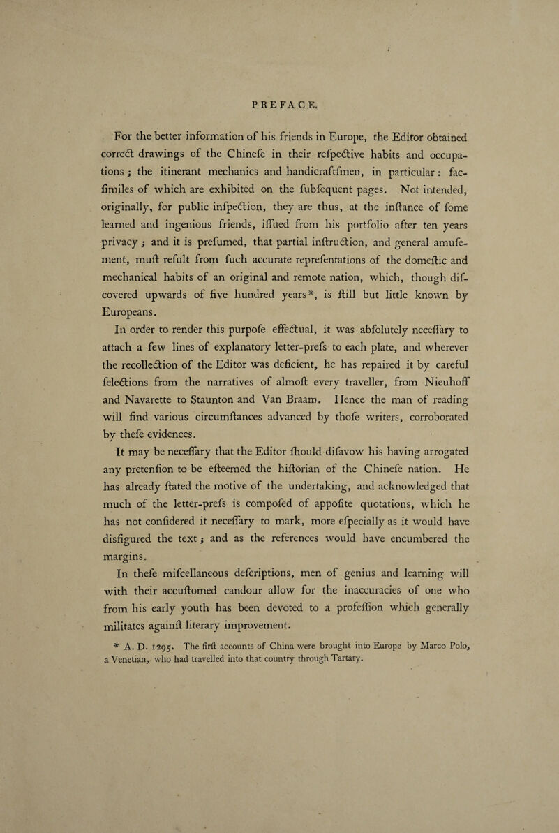 For the better information of his friends in Europe, the Editor obtained correct drawings of the Chinefe in their refpeCtive habits and occupa¬ tions ; the itinerant mechanics and handicraftfmen, in particular: fac- fimiles of which are exhibited on the fubfequent pages. Not intended, originally, for public infpeCtion, they are thus, at the inftance of fome learned and ingenious friends, iffued from his portfolio after ten years privacy j and it is prefumed, that partial inftruCtion, and general amufe- ment, muff refult from fuch accurate reprefentations of the domeftic and mechanical habits of an original and remote nation, which, though dis¬ covered upwards of five hundred years*, is Still but little known by Europeans. In order to render this purpofe effectual, it was abfolutely neceffary to attach a few lines of explanatory letter-prefs to each plate, and wherever the recollection of the Editor was deficient, he has repaired it by careful Selections from the narratives of almoft every traveller, from NieuhofF and Navarette to Staunton and Van Braam. Hence the man of reading will find various circumfiances advanced by thofe writers, corroborated by thefe evidences. It may be neceflary that the Editor fhould difavow his having arrogated any pretenfion to be efteemed the hiftorian of the Chinefe nation. He has already ftated the motive of the undertaking, and acknowledged that much of the letter-prefs is compofed of appofite quotations, which he has not confidered it neceffary to mark, more efpecially as it would have disfigured the text ; and as the references would have encumbered the margins. In thefe miscellaneous defcriptions, men of genius and learning will with their accuftomed candour allow for the inaccuracies of one who from his early youth has been devoted to a profefiion which generally militates againfl literary improvement. * A. D. 1295. The firft accounts of China were brought into Europe by Marco Polo, a Venetian, who had travelled into that country through Tartary. 1