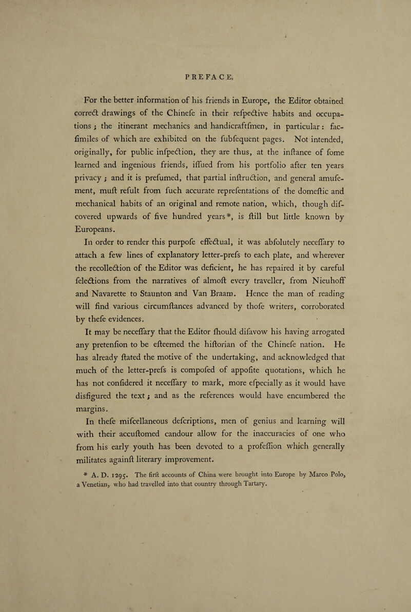 For the better information of his friends in Europe, the Editor obtained correct drawings of the Chinefe in their refpeCtive habits and occupa¬ tions ; the itinerant mechanics and handicraftfmen, in particular: fac- fimiles of which are exhibited on the fubfequent pages. Not intended, originally, for public infpeCtion, they are thus, at the inftance of fome learned and ingenious friends, iffued from his portfolio after ten years privacy j and it is prefumed, that partial inftruCtion, and general amufe- ment, muff refult from fuch accurate reprefentations of the domeftic and mechanical habits of an original and remote nation, which, though dis¬ covered upwards of five hundred years*, is Still but little known by Europeans. In order to render this purpofe effectual, it was abfolutely neceffary to attach a few lines of explanatory letter-prefs to each plate, and wherever the recollection of the Editor was deficient, he has repaired it by careful Selections from the narratives of almoft every traveller, from NieuhofF and Navarette to Staunton and Van Braam. Hence the man of reading will find various circumfiances advanced by thofe writers, corroborated by thefe evidences. It may be neceflary that the Editor fhould difavow his having arrogated any pretenfion to be efteemed the hiftorian of the Chinefe nation. He has already ftated the motive of the undertaking, and acknowledged that much of the letter-prefs is compofed of appofite quotations, which he has not confidered it neceffary to mark, more efpecially as it would have disfigured the text ; and as the references would have encumbered the margins. In thefe miscellaneous defcriptions, men of genius and learning will with their accuftomed candour allow for the inaccuracies of one who from his early youth has been devoted to a profefiion which generally militates againfl literary improvement. * A. D. 1295. The firft accounts of China were brought into Europe by Marco Polo, a Venetian, who had travelled into that country through Tartary. 1