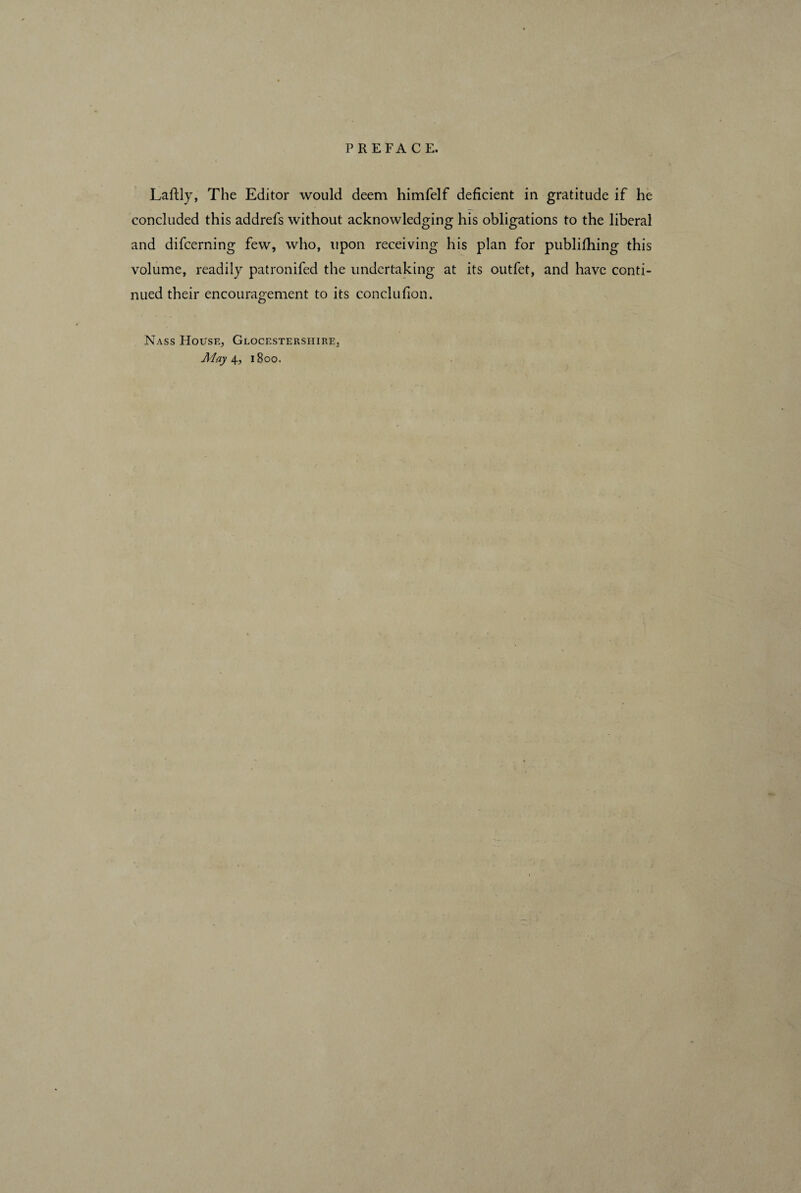 Laftly, The Editor would deem himfelf deficient in gratitude if he concluded this addrefs without acknowledging his obligations to the liberal and difcerning few, who, upon receiving his plan for publifhing this volume, readily patronifed the undertaking at its outfet, and have conti¬ nued their encouragement to its conclufion. Nass House, Glocestersiiire, May 4, 1800.