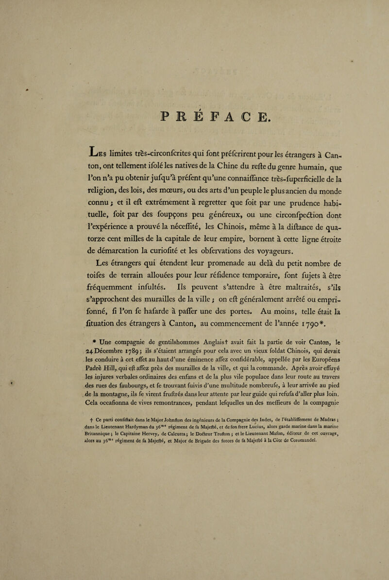 JLes limites très-circonfcrites qui font préfcrirent pour les étrangers à Can¬ ton, ont tellement ifolé les natives de la Chine du refte du genre humain, que Ton n’a pu obtenir jufqu’à préfent qu’une connaiflance très-fuperficielle de la religion, des lois, des mœurs, ou des arts d’un peuple le plus ancien du monde connu ; et il eft extrêmement à regretter que foit par une prudence habi¬ tuelle, foit par des foupçons peu généreux, ou une circonfpeétion dont l’expérience a prouvé la néceflité, les Chinois, même à la diftance de qua¬ torze cent milles de la capitale de leur empire, bornent à cette ligne étroite de démarcation la curioftté et les obfervations des voyageurs. Les étrangers qui étendent leur promenade au delà du petit nombre de toifes de terrain allouées pour leur réfidence temporaire, font fujets à être fréquemment infultés. Ils peuvent s’attendre à être maltraités, s’ils s’approchent des murailles de la ville ; on eft généralement arrêté ou empri- fonné, fi l’on fe hafarde à paffer une des portes. Au moins, telle était la fituationdes étrangers à Canton, au commencement de l’année 1790*. * Une compagnie de gentilshommes Anglais t avait fait la partie de voir Canton, le 24. Décembre 1789; ils s’étaient arrangés pour cela avec un vieux foldat Chinois, qui devait les conduire à cet effet au haut d’une éminence affez confidérable, appellée par les Européens Padrè Hill, qui eft affez près des murailles de la ville, et qui la commande. Après avoir effuyé les injures verbales ordinaires des enfans et de la plus vile populace dans leur route au travers des rues des faubourgs, et fe trouvant fuivis d’une multitude nombreufe, à leur arrivée au pied de la montagne, ils fe virent fruftrés dans leur attente par leur guide qui refufa d’aller plus loin. Cela occafionna de vives remontrances, pendant lefquelles un des meftieurs de la compagnie •f- Ce parti confiftait dans le Major Johnfton des ingénieurs de la Compagnie des Indes, de l’établiflement de Madras ; dans le Lieutenant Hardyman du 36™' régiment de fa Majefté, et de fon frere Lucius, alors garde marine dans la marine Britannique; le Capitaine Hervey, de Calcutta; le Doéteur Trufton ; et le Lieutenant Mafon, éditeur de cet ouvrage, alors au 36“' régiment de fa Majefté, et Major de Brigade des forces de fa Majefté à la Côte de Coromandel.