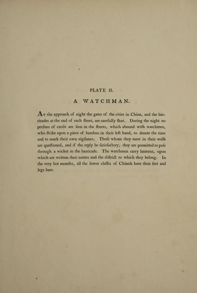 A WATCHMAN. A T the approach of night the gates of the cities in China, and the bar¬ ricades at the end of each ftreet, are carefully Ihut. During the night no perfons of credit are feen in the ftreets, which abound with watchmen, who ftrike upon a piece of bamboo in their left hand, to denote the time and to mark their own vigilance. Thofe whom they meet in their walk are queftioned, and if the reply be fatisfadiory, they are permitted to pafs through a wicket in the barricade. The watchmen carry lanterns, upon which are written their names and the diftri<5t to which they belong. In the very hot months, all the lower claffes of Chinefe have their feet and legs bare.