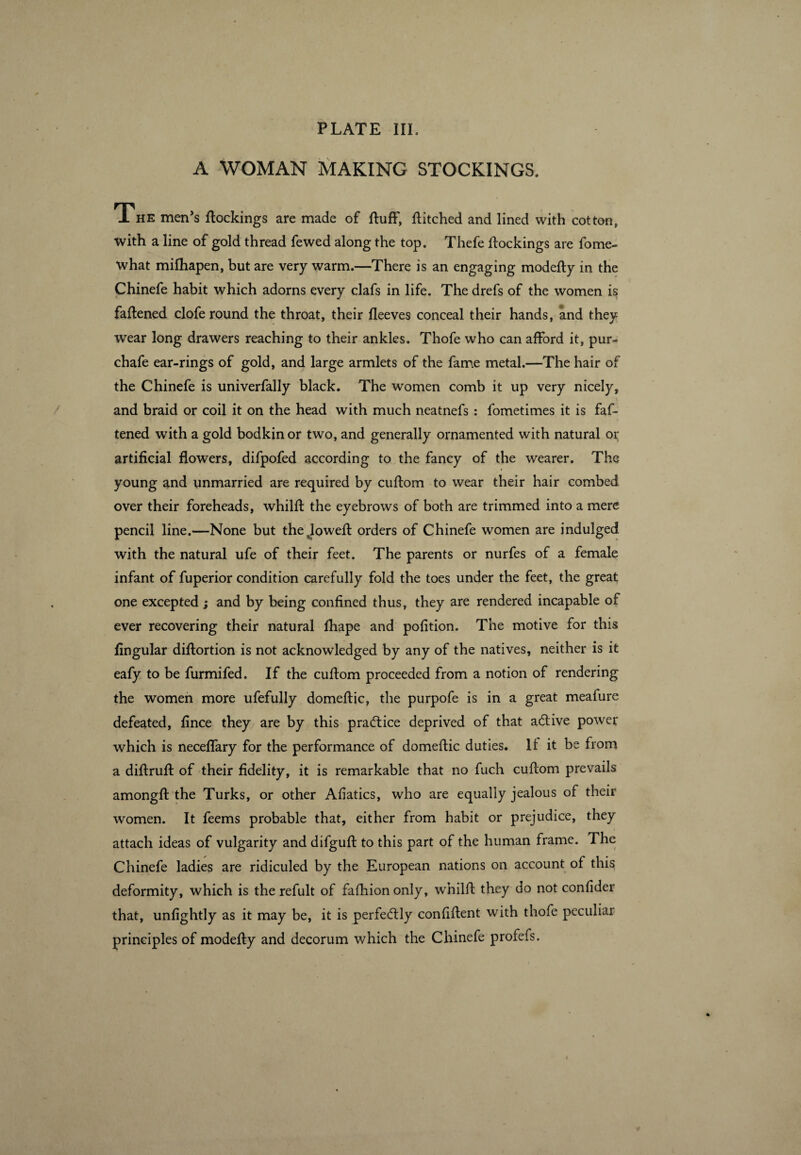 A WOMAN MAKING STOCKINGS. The men’s flockings are made of fluff, flitched and lined with cotton, with a line of gold thread fewed along the top. Thefe flockings are fome- what mifliapen, but are very warm.—There is an engaging modefly in the Chinefe habit which adorns every clafs in life. The drefs of the women is faftened clofe round the throat, their fleeves conceal their hands, and they wear long drawers reaching to their ankles. Thofe who can afford it, pur- chafe ear-rings of gold, and large armlets of the fame metal.—The hair of the Chinefe is univerfally black. The women comb it up very nicely, and braid or coil it on the head with much neatnefs : fometimes it is faf¬ tened with a gold bodkin or two, and generally ornamented with natural or artificial flowers, difpofed according to the fancy of the wearer. The young and unmarried are required by cuflom to wear their hair combed over their foreheads, whilfl the eyebrows of both are trimmed into a mere pencil line.—None but the Jowefl orders of Chinefe women are indulged with the natural ufe of their feet. The parents or nurfes of a female infant of fuperior condition carefully fold the toes under the feet, the great one excepted ; and by being confined thus, they are rendered incapable of ever recovering their natural fhape and pofition. The motive for this Angular diflortion is not acknowledged by any of the natives, neither is it eafy to be furmifed. If the cuflom proceeded from a notion of rendering the women more ufefully domeflic, the purpofe is in a great meafure defeated, fince they are by this practice deprived of that adive power which is neceffary for the performance of domeflic duties. If it be from a diflrufl of their fidelity, it is remarkable that no fuch cuflom prevails amongfl the Turks, or other Afiatics, who are equally jealous of their women. It feems probable that, either from habit or prejudice, they attach ideas of vulgarity and difgufl to this part of the human frame. The Chinefe ladies are ridiculed by the European nations on account of this deformity, which is the refult of fafhion only, whilfl they do not confider that, unfightly as it may be, it is perfedly confiflent with thofe peculiar principles of modefly and decorum which the Chinefe profefs.