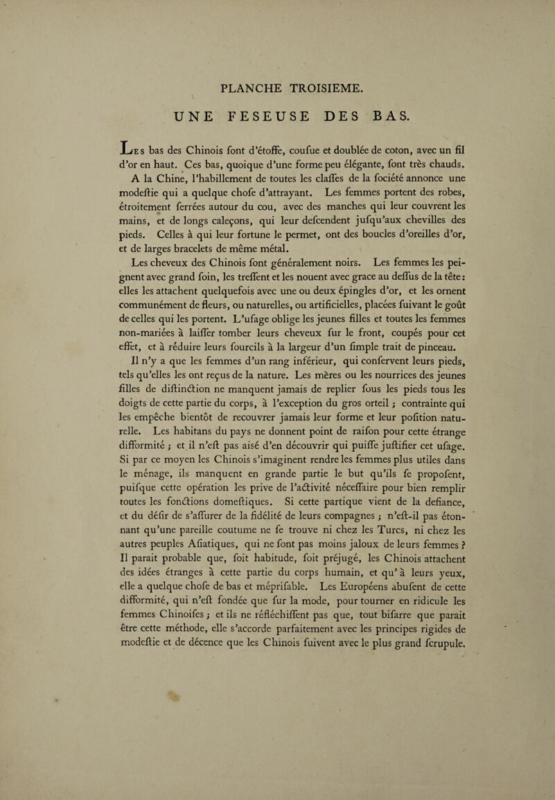 \ UNE FESEUSE DES BAS. Les bas des Chinois font d’étoffe, coufue et doublée de coton, avec un fil d’or en haut. Ces bas, quoique d’une forme peu élégante, font très chauds. A la Chine, l’habillement de toutes les claffes de la fociété annonce une modeftie qui a quelque chofe d’attrayant. Les femmes portent des robes, étroitement ferrées autour du cou, avec des manches qui leur couvrent les mains, et de longs caleçons, qui leur defcendent jufqu’aux chevilles des pieds. Celles à qui leur fortune le permet, ont des boucles d’oreilles d’or, et de larges bracelets de même métal. Les cheveux des Chinois font généralement noirs. Les femmes les pei¬ gnent avec grand foin, les trelfent et les nouent avec grace au delfus de la tête: elles les attachent quelquefois avec une ou deux épingles d’or, et les ornent communément de fleurs, ou naturelles, ou artificielles, placées fuivant le goût de celles qui les portent. L’ufage oblige les jeunes filles et toutes les femmes non-mariées à laiffer tomber leurs cheveux fur le front, coupés pour cet effet, et à réduire leurs fourcils à la largeur d’un Ample trait de pinceau. Il n’y a que les femmes d’un rang inférieur, qui confervent leurs pieds, tels qu’elles les ont reçus de la nature. Les mères ou les nourrices des jeunes Ailes de diflinétion ne manquent jamais de replier fous les pieds tous les doigts de cette partie du corps, à l’exception du gros orteil ; contrainte qui les empêche bientôt de recouvrer jamais leur forme et leur poAtion natu¬ relle. Les habitans du pays ne donnent point de raifon pour cette étrange difformité ; et il n’eft pas aisé d’en découvrir qui puilfe juftiAer cet ufage. Si par ce moyen les Chinois s’imaginent rendre les femmes plus utiles dans le ménage, ils manquent en grande partie le but qu’ils fe propofent, puifque cette opération les prive de l’aétivité néceflaire pour bien remplir toutes les fondions domeftiques. Si cette partique vient de la deflance, et du déAr de s’afliirer de la Adélité de leurs compagnes ; n’efl:-il pas éton¬ nant qu’une pareille coutume ne fe trouve ni chez les Turcs, ni chez les autres peuples AAatiques, qui ne font pas moins jaloux de leurs femmes ? Il parait probable que, foit habitude, foit préjugé, les Chinois attachent des idées étranges à cette partie du corps humain, et qu’ à leurs yeux, elle a quelque chofe de bas et méprifable. Les Européens abufent de cette difformité, qui n’efl fondée que fur la mode, pour tourner en ridicule les femmes Chinoifes ; et ils ne réfléchiflènt pas que, tout bifarre que parait être cette méthode, elle s’accorde parfaitement avec les principes rigides de modeftie et de décence que les Chinois fuivent avec le plus grand fcrupule.