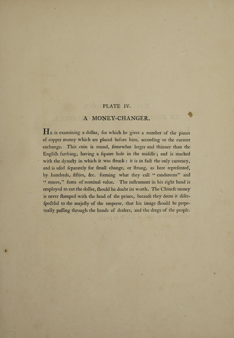 A MONEY-CHANGER. H e is examining a dollar, for which he gives a number of the pieces of copper money which are placed before him, according to the current exchange. This coin is round, fomewhat larger and thinner than the Englifh farthing, having a fquare hole in the middle ; and is marked with the dynady in which it was druck : it is in fad; the only currency, and is ufed feparately for fmall change, or drung, as here reprefented, by hundreds, fifties, &c. forming what they call “ candareens” and “ maces,” fums of nominal value. The indrument in his right hand is employed to cut the dollar, fhould he doubt its worth. The Chinefe money is never damped with the head of the prince, becaufe they deem it difre- fpedful to the majedy of the emperor, that his image fhould be perpe¬ tually pading through the hands of dealers, and the dregs of the people.