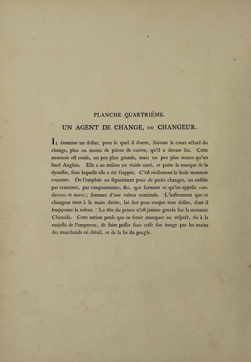 PLANCHE QUARTR1ÈME. UN AGENT DE CHANGE, ou CHANGEUR. I l éxamine un dollar, pour le quel il donne, fuivant le cours adtuel du change, plus ou moins de pièces de cuivre, qu’il a devant lui. Cette monnoie eft ronde, un peu plus grande, mais un peu plus mince qu’un liard Anglais. Elle a au milieu un vuide carré, et porte la marque de la dynaflie, fous laquelle elle a été frappée. C’eft réellement la feule monnoie courante. On l’emploie ou féparément pour de petits changes, ou enfilée par centaines, par cinquantaines, &c. qui forment ce qu’on appelle can- dareens et maces ; fommes d’une valeur nominale. L’inftrument que ce changeur tient à la main droite, lui fert pour couper tout dollar, dont il foupçonne la valeur.  La tête du prince n’efl: jamais gravée fur la monnoie Chjnoife. Cette nation penfe que ce ferait manquer au refpeét, du à la majefté de l’empereur, de faire paffer fans ceffe fon image par les mains des marchands en détail, et de la lie du peuple. .