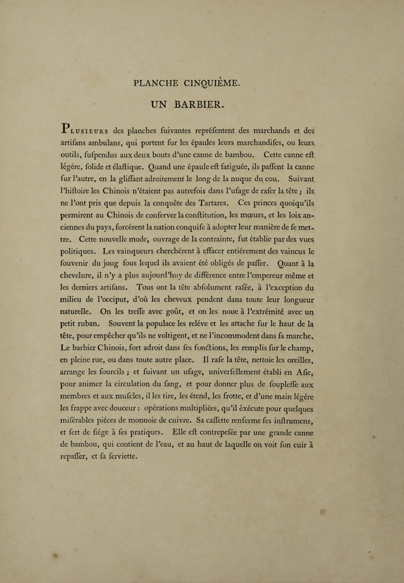 UN BARBIER. Plusieurs des planches fuivantes repréfentent des marchands et des artifans ambulans, qui portent fur les épaules leurs marchandifes, ou leurs outils, fufpendus aux deux bouts d’une canne de bambou. Cette canne eft légère, folide et élaftique. Quand une épaule eft fatiguée, ils paffent la canne fur l’autre, en la glilfant adroitement le long de la nuque du cou. Suivant l’hiftoire les Chinois n’étaient pas autrefois dans l’ufage de rafer la tête; ils ne l’ont pris que depuis la conquête des Tartares. Ces princes quoiqu’ils permirent au Chinois de conferver laconftitution, les mœurs, et les loix an¬ ciennes du pays, forcèrent la nation conquife à adopter leur manière de fe met¬ tre. Cette nouvelle mode, ouvrage de la contrainte, fut établie par des vues politiques. Les vainqueurs cherchèrent à effacer entièrement des vaincus le fouvenir du joug fous lequel ils avaient été obligés de palfer. Quant à la chevelure, il n’y a plus aujourd’huy de différence entre l’empereur même et les derniers artifans. Tous ont la tête abfolument rafée, à l’exception du milieu de l’occiput, d’où les cheveux pendent dans toute leur longueur naturelle. On les treffe avec goût, et on les noue à l’extrémité avec un petit ruban. Souvent la populace les relève et les attache fur le haut de la tête, pour empêcher qu’ils ne voltigent, et ne l’incommodent dans fa marche. Le barbier Chinois, fort adroit dans fes fonctions, les remplis fur le champ, en pleine rue, ou dans toute autre place. Il rafe la tête, nettoie les oreilles, arrange les fourcils ; et fuivant un ufage, univerfellement établi en Afie, pour animer la circulation du fang, et pour donner plus de foupleffe aux membres et aux mufcles, il les tire, les étend, les frotte, et d’une main légère les frappe avec douceur : opérations multipliées, qu’il exécute pour quelques miférables pièces de monnoie de cuivre. Sa caffette renferme fes inftrumens, et fert de fiége à fes pratiques. Elle eft contrepefée par une grande canne de bambou, qui contient de l’eau, et au haut de laquelle on voit fon cuir à repaffer, et fa ferviette.