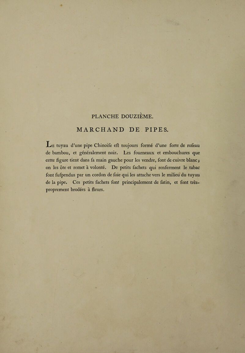 MARCHAND DE PIPES. Le tuyau d’une pipe Chinoife eft toujours formé d’une forte de rofeau de bambou, et généralement noir. Les fourneaux et embouchures que cette figure tient dans fa main gauche pour les vendre, font de cuivre blanc; on les ôte et remet à volonté. De petits fachets qui renferment le tabac font fufpendus par un cordon de foie qui les attache vers le milieu du tuyau de la pipe. Ces petits fachets font principalement de fatin, et font très- proprement brodées à fleurs.