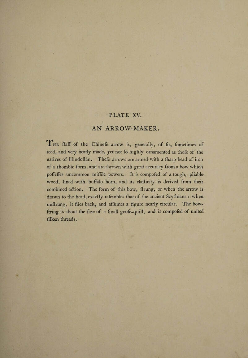 AN ARROW-MAKER - The ftaff of the Chinefe arrow is, generally, of fir, fometimes of reed, and very neatly made, yet not fo highly ornamented as thofe of the natives of Hindoflan. Thefe arrows are armed with a fharp head of iron of a rhombic form, and are thrown with great accuracy from a bow which pofiefifes uncommon miffile powers. It is compofed of a tough, pliable* wood, lined with buffalo horn, and its elafticity is derived from their combined adtion. The form of this bow, ftrung, or when the arrow is drawn to the head, exactly refembles that of the ancient Scythians : when unftrung, it flies back, and affumes a figure nearly circular. The bow¬ firing is about the fize of a fmall goofe-quill, and is compofed of united filken threads.