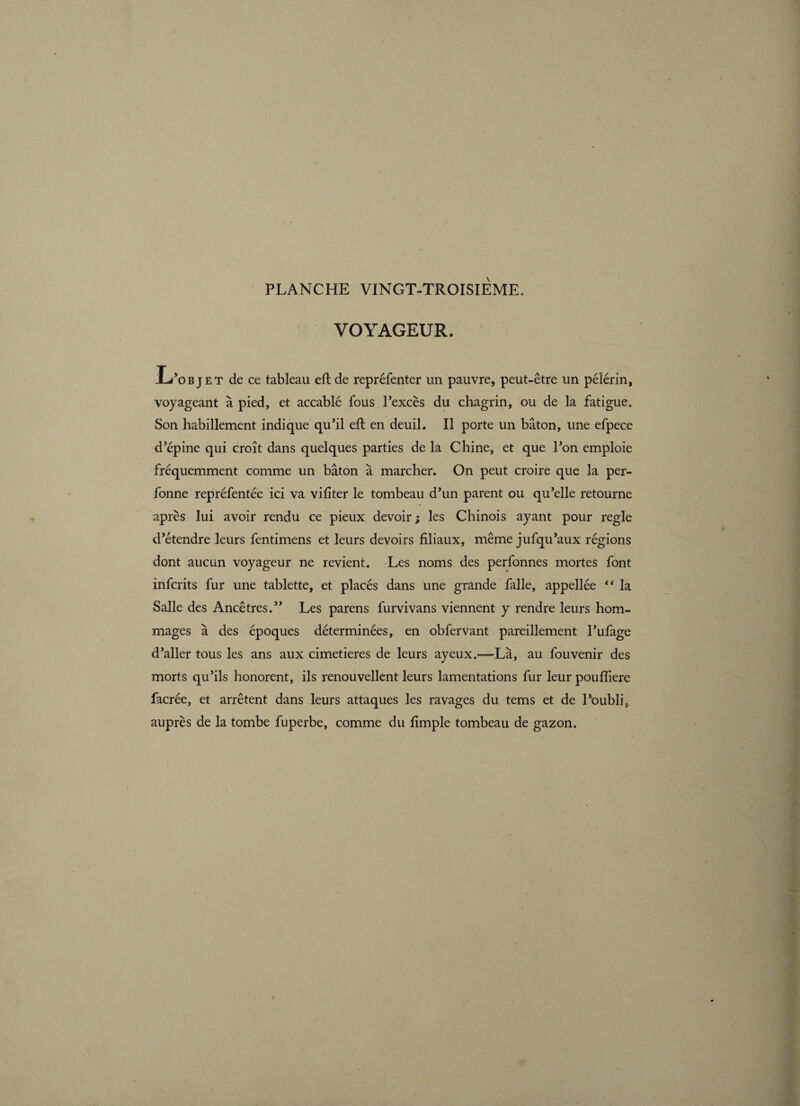 VOYAGEUR. L’objet de ce tableau ed: de repréfenter un pauvre, peut-être un péiérin, voyageant à pied, et accablé fous l’excès du chagrin, ou de la fatigue. Son habillement indique qu’il eft en deuil. Il porte un bâton, une efpece d’épine qui croît dans quelques parties de la Chine, et que l’on emploie fréquemment comme un bâton à marcher. On peut croire que la per- fonne repréfentée ici va vifiter le tombeau d’un parent ou qu’elle retourne après lui avoir rendu ce pieux devoir ; les Chinois ayant pour regie d’étendre leurs fentimens et leurs devoirs filiaux, même jufqu’aux régions dont aucun voyageur ne revient. Les noms des perfonnes mortes font infcrits fur une tablette, et placés dans une grande falle, appellée “ la Salle des Ancêtres.” Les parens furvivans viennent y rendre leurs hom¬ mages à des époques déterminées, en obfervant pareillement l’ufage d’aller tous les ans aux cimetières de leurs ayeux.—Là, au fou venir des morts qu’ils honorent, ils renouvellent leurs lamentations fur leur poufïiere facrée, et arrêtent dans leurs attaques les ravages du tems et de l’oubli, auprès de la tombe fuperbe, comme du fimple tombeau de gazon.