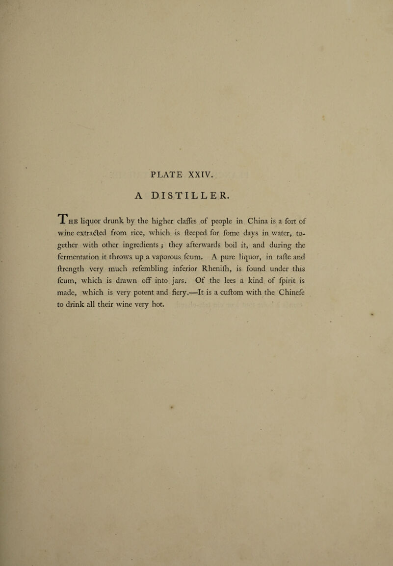 A DISTILLER. The liquor drunk by the higher claffes ,of people in China is a fort of wine extracted from rice, which is fteeped for fome days in water, to¬ gether with other ingredients ; they afterwards boil it, and during the fermentation it throws up a vaporous fcum. A pure liquor, in tafle and ftrength very much refembling inferior Rhenifh, is found under this fcum, which is drawn off into jars. Of the lees a kind of fpirit is made, which is very potent and fiery.—It is a cuffom with the Chinefe to drink all their wine very hot.