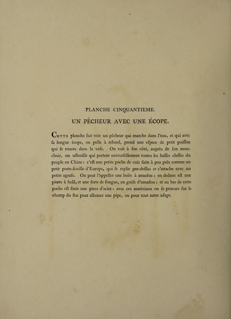 UN PÊCHEUR AVEC UNE ECOPE. Cette planche fait voir un pêcheur qui marche dans l’eau, et qui avec fa longue écope, ou pelle à rebord, prend une efpece de petit poiffon qui fe trouve dans la vafe. On voit à fon côté, auprès de fon mou¬ choir, un uftenfile qui portent univerfellement toutes les baffes claffes du peuple en Chine : c’eft une petite poche de cuir faite à peu près comme un petit porte-feuille d’Europe, qui fe replie par-deffus et s’attache avec un petite agrafe. On peut l’appeller une boîte à amadou : en dedans eft une pierre à fufil, et une forte de fongus, en guife d’amadou : et au bas de cette poche eft fixée une piece d’acier : avec ces matériaux on fe procure fur le champ du feu pour allumer une pipe, ou pour tout autre ufage.