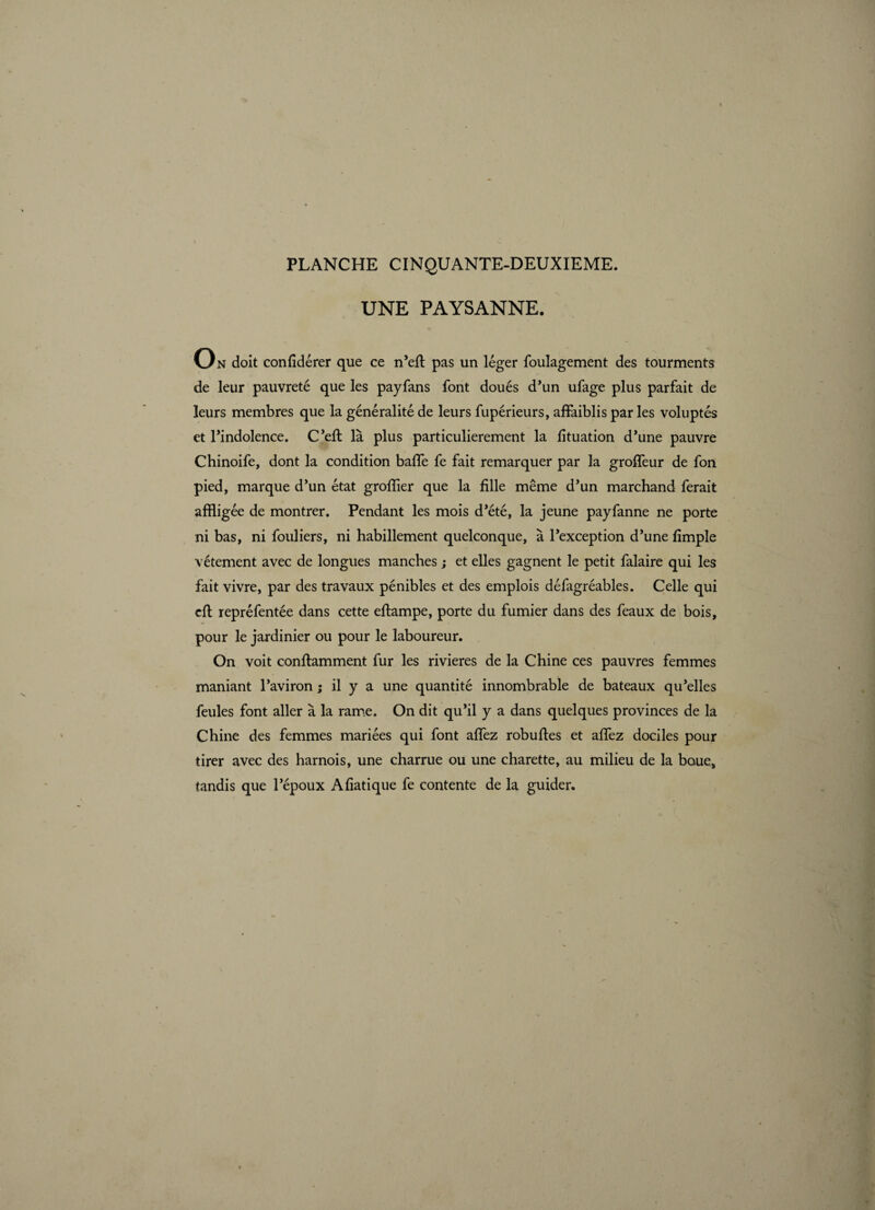 UNE PAYSANNE. O N doit confidérer que ce n’efl pas un léger foulagement des tourments de leur pauvreté que les payfans font doués d’un ufage plus parfait de leurs membres que la généralité de leurs fupérieurs, affaiblis par les voluptés et l’indolence. C’efl là plus particulièrement la fituation d’une pauvre Chinoife, dont la condition baffe fe fait remarquer par la groffeur de fon pied, marque d’un état greffier que la fille même d’un marchand ferait affligée de montrer. Pendant les mois d’été, la jeune payfanne ne porte ni bas, ni fouliers, ni habillement quelconque, à l’exception d’une fimple vêtement avec de longues manches ; et elles gagnent le petit falaire qui les fait vivre, par des travaux pénibles et des emplois défagréables. Celle qui cft repréfentée dans cette eftampe, porte du fumier dans des féaux de bois, pour le jardinier ou pour le laboureur. On voit conftamment fur les rivieres de la Chine ces pauvres femmes maniant l’aviron ; il y a une quantité innombrable de bateaux qu’elles feules font aller à la rame. On dit qu’il y a dans quelques provinces de la Chine des femmes mariées qui font affez robuftes et affez dociles pour tirer avec des harnois, une charrue ou une charette, au milieu de la baues tandis que l’époux Afiatique fe contente de la guider.