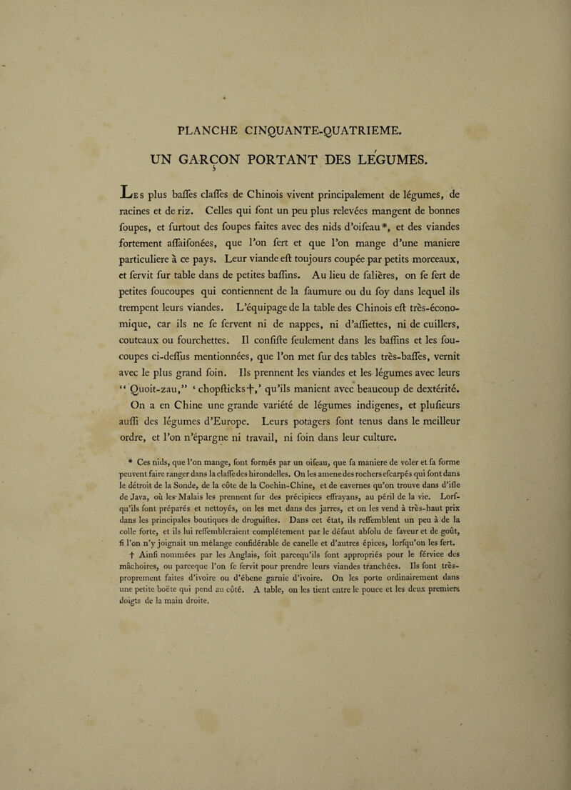 UN GARÇON PORTANT DES LEGUMES. s Les plus baffes claffes de Chinois vivent principalement de légumes, de racines et de riz. Celles qui font un peu plus relevées mangent de bonnes foupes, et furtout des foupes faites avec des nids d’oifeau*, et des viandes fortement affaifonées, que Ton fert et que l’on mange d’une maniéré particulière à ce pays. Leur viande eft toujours coupée par petits morceaux, et fervit fur table dans de petites badins. Au lieu de falières, on fe fert de petites foucoupes qui contiennent de la faumure ou du foy dans lequel ils trempent leurs viandes. L’équipage de la table des Chinois eft très-écono¬ mique, car ils ne fe fervent ni de nappes, ni d’aiïîettes, ni de cuillers, couteaux ou fourchettes. Il confîfte feulement dans les baflins et les fou- coupes ci-deffus mentionnées, que l’on met fur des tables très-baffes, vernit avec le plus grand foin. Ils prennent les viandes et les légumes avec leurs “ Quoit-zau,” ‘ chopfticks-f,’ qu’ils manient avec beaucoup de dextérité. On a en Chine une grande variété de légumes indigenes, et plufteurs aufti des légumes d’Europe. Leurs potagers font tenus dans le meilleur ordre, et l’on n’épargne ni travail, ni foin dans leur culture. * Ces nids, que l’on mange, font formés par un oifeau, que fa maniéré de voler et fa forme peuvent faire ranger dans laclalfedes hirondelles. On les amenedes rochers efcarpés qui font dans le détroit de la Sonde, de la côte de la Cochin-Chine, et de cavernes qu’on trouve dans d’ifle de Java, où les-Malais les prennent fur des précipices effrayans, au péril de la vie. Lorf- qu’ils font préparés et nettoyés, on les met dans des jarres, et on les vend à très-haut prix dans les principales boutiques de droguiftes. Dans cet état, ils reflemblent un peu à de la colle forte, et ils lui reflembleraient complètement par le défaut abfolu de faveur et de goût, fi l’on n’y joignait un mélange confidérable de canelle et d’autres épices, lorfqu’on les fert. f Ainfi nommées par les Anglais, foit parcequ’ils font appropriés pour le férvice des mâchoires, ou parceque l’on fe fervit pour prendre leurs viandes tranchées. Us font très- proprement faites d’ivoire ou d’ébene garnie d’ivoire. On les porte ordinairement dans une petite boëte qui pend au côté. A table, on les tient entre le pouce et les deux premiers doigts de la main droite.