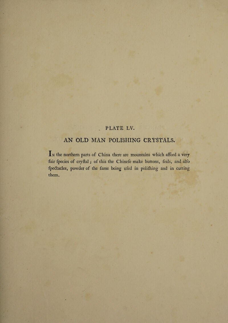 „ PLATE LV. AN OLD MAN POLISHING CRYSTALS. In the northern parts of China there are mountains which afford a very fair fpecies of cryftal ; of this the Chinefe make buttons, feals, and alfo fpedtacles, powder of the fame being ufed in polifhing and in cutting them.