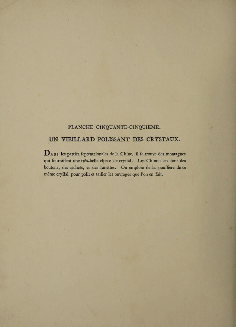 UN VIEILLARD POLISSANT DES CRYSTAUX. Dans les parties feptentrionales de la Chine, il fe trouve des montagnes qui foumiffent une très-belle efpece de cryftal. Les Chinois en font des boutons, des cachets, et des lunettes. On emploie de la poufîiere de ce même cry (lai pour polir et tailler les ouvrages que l’on en fait.