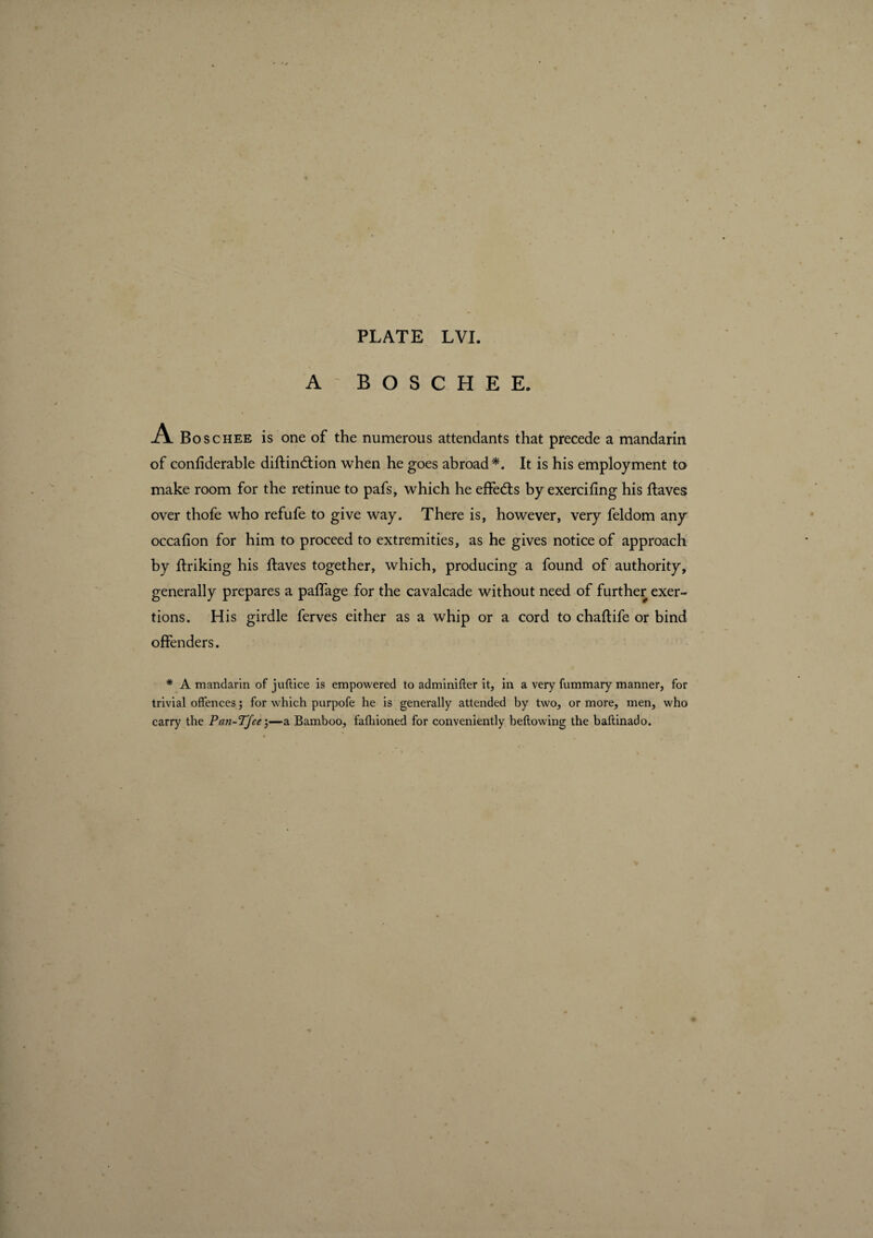 A' BOSCHEE. A Boschee is one of the numerous attendants that precede a mandarin of confiderable diflindtion when he goes abroad*. It is his employment to make room for the retinue to pafs, which he effets by exercifing his Haves over thofe who refufe to give way. There is, however, very feldom any occafion for him to proceed to extremities, as he gives notice of approach by Hriking his Haves together, which, producing a found of authority, generally prepares a paffage for the cavalcade without need of further exer¬ tions. His girdle ferves either as a whip or a cord to chaflife or bind offenders. * A mandarin of juftice is empowered to adminifler it, in a very fummary manner, for trivial offences ; for which purpofe he is generally attended by two, or more, men, who carry the Pan-TJee j—a Bamboo, fafhioned for conveniently bellowing the baflinado.