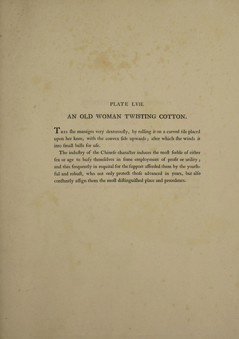 AN OLD WOMAN TWISTING COTTON. This flie manages very dexteroufly, by rolling it on a curved tile placed upon her knee, with the convex fide upwards ; after which fhe winds it into fmall balls for ufe. The induftry of the Chinefe chara6ter induces the moft feeble of either fex or age to bufy themfelves in fome employment of profit or utility ; and this frequently in requital for the fupport afforded them by the youth¬ ful and robuft, who not only protect thofe advanced in years, but alfo conflantly aflign them the mofl diflinguifhed place and precedence.