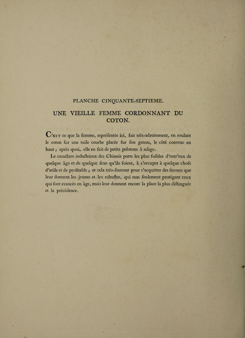 UNE VIEILLE FEMME CORDONNANT DU COTON. C’est ce que la femme, repréfentée ici, fait très-adroitement, en roulant le coton fur une tuile courbe placée fur fon genou, le côté convexe en haut ; après quoi, elle en fait de petits pelotons à ufage. Le caraétere induftrieux des Chinois porte les plus foibles d’entr’eux de quelque âge et de quelque fexe qu’ils foient, à s’occuper à quelque chofe d’utile et de profitable ; et cela très-fouvent pour s’acquitter des fecours que leur donnent les jeunes et les robuftes, qui non feulement protègent ceux qui font avancés en âge, mais leur donnent encore la place la plus diflinguée et la précédence.