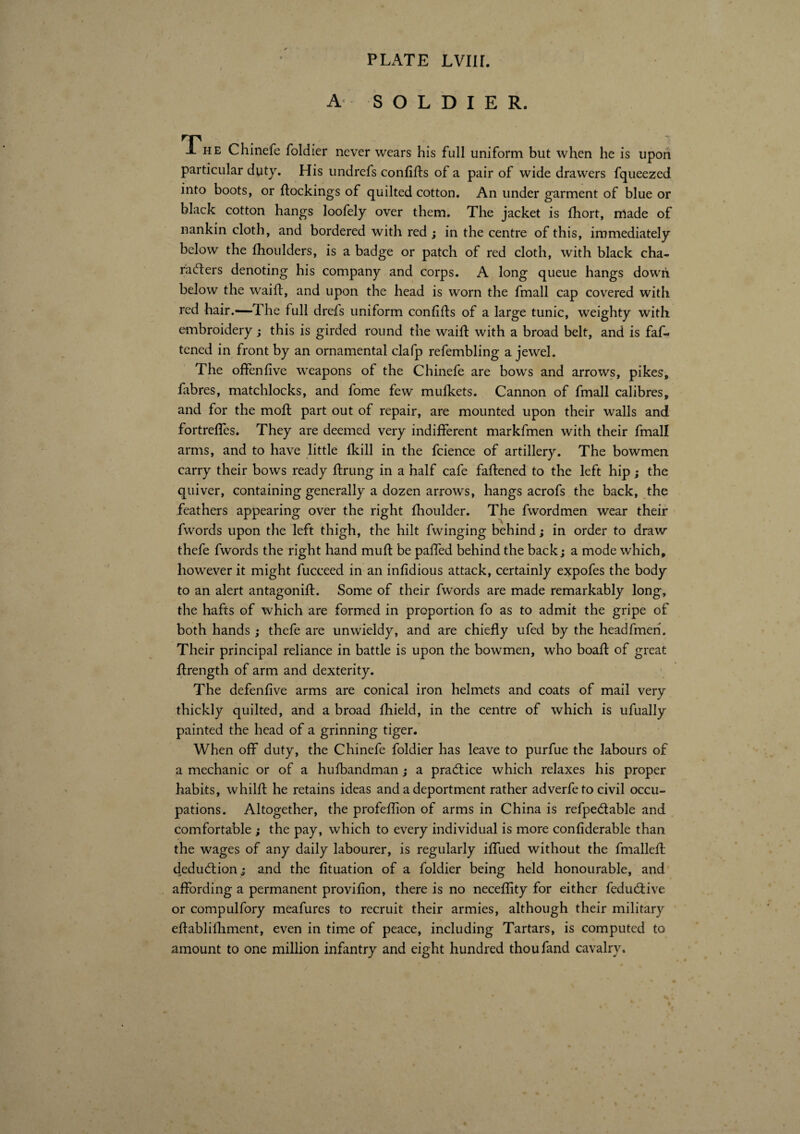 A SOLDIER. The Chinefe foldier never wears his full uniform but when he is upon particular duty. His undrefs confifls of a pair of wide drawers fqueezed into boots, or (lockings of quilted cotton. An under garment of blue or black cotton hangs loofely over them. The jacket is fhort, nlade of nankin cloth, and bordered with red ; in the centre of this, immediately below the fhoulders, is a badge or patch of red cloth, with black cha¬ racters denoting his company and corps. A long queue hangs down below the waift, and upon the head is worn the fmall cap covered with red hair.—The full drefs uniform confits of a large tunic, weighty with embroidery ; this is girded round the wait with a broad belt, and is faf-> tened in front by an ornamental clafp refembling a jewel. The offenfive weapons of the Chinefe are bows and arrows, pikes, fabres, matchlocks, and fome few mulkets. Cannon of fmall calibres, and for the mot part out of repair, are mounted upon their walls and fortrefies. They are deemed very indifferent markfmen with their fmall arms, and to have little (kill in the fcience of artillery. The bowmen carry their bows ready trung in a half cafe fatened to the left hip ; the quiver, containing generally a dozen arrows, hangs acrofs the back, the feathers appearing over the right fhoulder. The fwordmen wear their fwords upon the left thigh, the hilt fwinging behind ; in order to draw thefe fwords the right hand mufl be paffed behind the back; a mode which, however it might fucceed in an infidious attack, certainly expofes the body to an alert antagonifl. Some of their fwords are made remarkably long, the hafts of which are formed in proportion fo as to admit the gripe of both hands ; thefe are unwieldy, and are chiefly ufed by the headfmen. Their principal reliance in battle is upon the bowmen, who boafl of great flrength of arm and dexterity. The defenfive arms are conical iron helmets and coats of mail very thickly quilted, and a broad fhield, in the centre of which is ufually painted the head of a grinning tiger. When off duty, the Chinefe foldier has leave to purfue the labours of a mechanic or of a hufbandman ; a practice which relaxes his proper habits, whilfl he retains ideas and a deportment rather adverfeto civil occu¬ pations. Altogether, the profeflion of arms in China is refpedable and comfortable j the pay, which to every individual is more confiderable than the wages of any daily labourer, is regularly iffued without the fmalleflr deduction ; and the fituation of a foldier being held honourable, and affording a permanent provifion, there is no neceflity for either feduâive or compulfory meafures to recruit their armies, although their military eflablifhment, even in time of peace, including Tartars, is computed to amount to one million infantry and eight hundred thoufand cavalry.