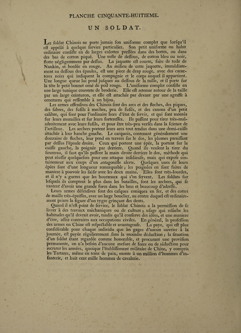 UN SOLDAT. Le foldat Chinois ne porte jamais fon uniforme complet que lorfqu’il eft appellé à quelque fervice particulier. Son petit uniforme ou habit ordinaire confifle en de larges culottes preflees dans des bottes, ou dans des bas de cotton piqué. Une vefle de defîous, de cotton bleu ou noir, flotte négligemment par deflus. La jaquette eft courte, faite de toile de Nankin, et bordée en rouge. Au milieu de cette jaquette, immédiate¬ ment au defîous des épaules, eft une piece de drap rouge, avec des carac¬ tères noirs qui indiquent la compagnie et le corps auquel il appartient. Une longue queue lui pend jufques au deflous de la taille, et il porte fur la tête le petit bonnet orné de poil rouge. L’uniforme complet confifte en une large tunique couverte de broderie. Elle efl: retenue autour de la taille par un large ceinturon, et elle eft attachée par devant par une agraffe à ornemens qui reffemble à un bijou. Les armes offenfives des Chinois font des arcs et des fléchés, des piques, des fabres, des fufils à meches, peu de fufils, et des canons d’un petit calibre, qui font pour l’ordinaire hors d’état de fervir, et qui font montés fur leurs murailles et fur leurs fortereflfes. Ils paflent pour tirer très-mal¬ adroitement avec leurs fufils, et pour être très-peu verfés dans la fcience de l’artilleur. Les archers portent leurs arcs tout tendus dans une demi-caiffe attachée à leur hanche gauche. Le carquois, contenant généralement une douzaine de fléchés, leur pend en travers fur le dos, les plumes paraiflant par deflus l’épaule droite. Ceux qui portent une épée, la portent fur la cuiffe gauche, la poignée par derrière. Quand ils veulent la tirer du fourreau, il faut qu’ils paflent la main droite derrière le dos, méthode qui peut réuflîr quelquefois pour une attaque infidieufe, mais qui expofe cer¬ tainement aux coups d’un antagonifte alerte. Quelques unes de leurs épées font d’une longueur remarquable ; les poignées en font faites de maniéré à pouvoir les fai fi r avec les deux mains. Elles font très-lourdes, et il n’y a gueres que les bourreaux qui s’en fervent. Les foldats fur lefquels ils comptent le plus dans les batailles, font les archers, qui fe vantent d’avoir une grande force dans les bras et beaucoup d’adreffe. Leurs armes défenfîves font des cafques coniques en fer, et des cottes de maille très-épaiffes, avec un large bouclier, au centre duquel efl ordinaire¬ ment peinte la figure d’un tygre grinçant des dents. Quand il n’eft point de fervice, le foldat Chinois a la permiflion de fe livrer à des travaux méchaniques ou de culture ; ufage qui relâche les habitudes qu’il devrait avoir, tandis qu’il conferve des idées, et une maniéré d’être, aflez contraires aux occupations civiles. En général, la profeflion des armes en Chine efl: refpeétable et avantageufe. La paye, qui eft plus confidérable pour chaque individu que les gages d’aucun ouvrier à la journée, efl: payée régulièrement fans la moindre déduction ; la fituation d’un foldat étant regardée comme honorable, et procurant une provifion permanente, on n’a befoin d’aucune mefure de force ou de séduétion pour recruter les armées, quoique l’établiflement militaire de Chine, y compris les Tartares, même en tems de paix, monte à un million d’hommes d’in¬ fanterie, et huit cent mille hommes de cavalerie.