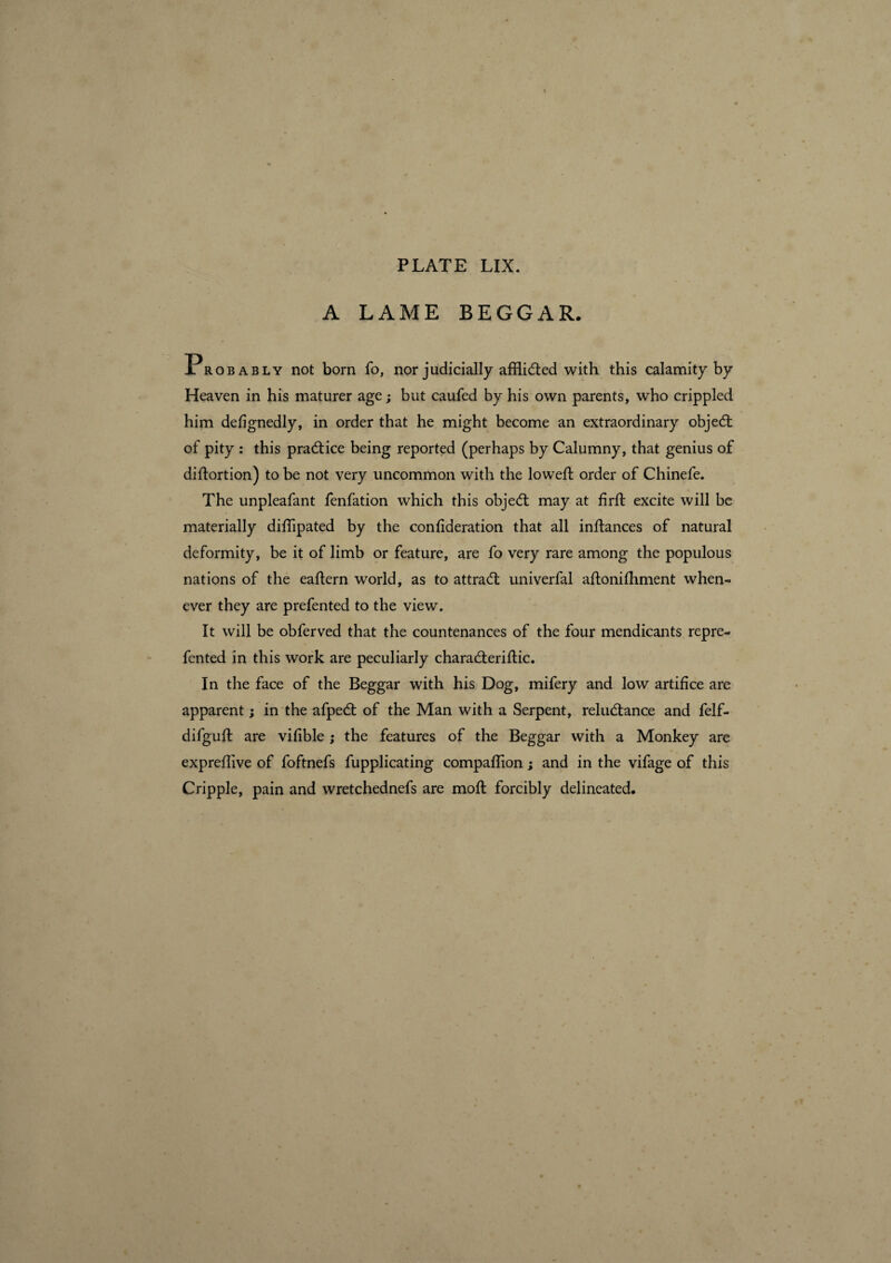 A LAME BEGGAR. Probably not born fo, nor judicially afflicted with this calamity by Heaven in his maturer age; but caufed by his own parents, who crippled him defignedly, in order that he might become an extraordinary object of pity : this pradice being reported (perhaps by Calumny, that genius of didortion) to be not very uncommon with the lowed: order of Chinefe. The unpleafant fenfation which this objed may at firft excite will be materially didipated by the condderation that all indances of natural deformity, be it of limb or feature, are fo very rare among the populous nations of the eadern world, as to attrad univerfal adonifhment when¬ ever they are prefented to the view. It will be obferved that the countenances of the four mendicants repre- fented in this work are peculiarly charaderidic. In the face of the Beggar with his Dog, mifery and low artifice are apparent ; in the afped of the Man with a Serpent, reludance and felf- difguffc are vifible ; the features of the Beggar with a Monkey are expreflive of foftnefs fupplicating compaflion ; and in the vifage of this Cripple, pain and wretchednefs are mod forcibly delineated.