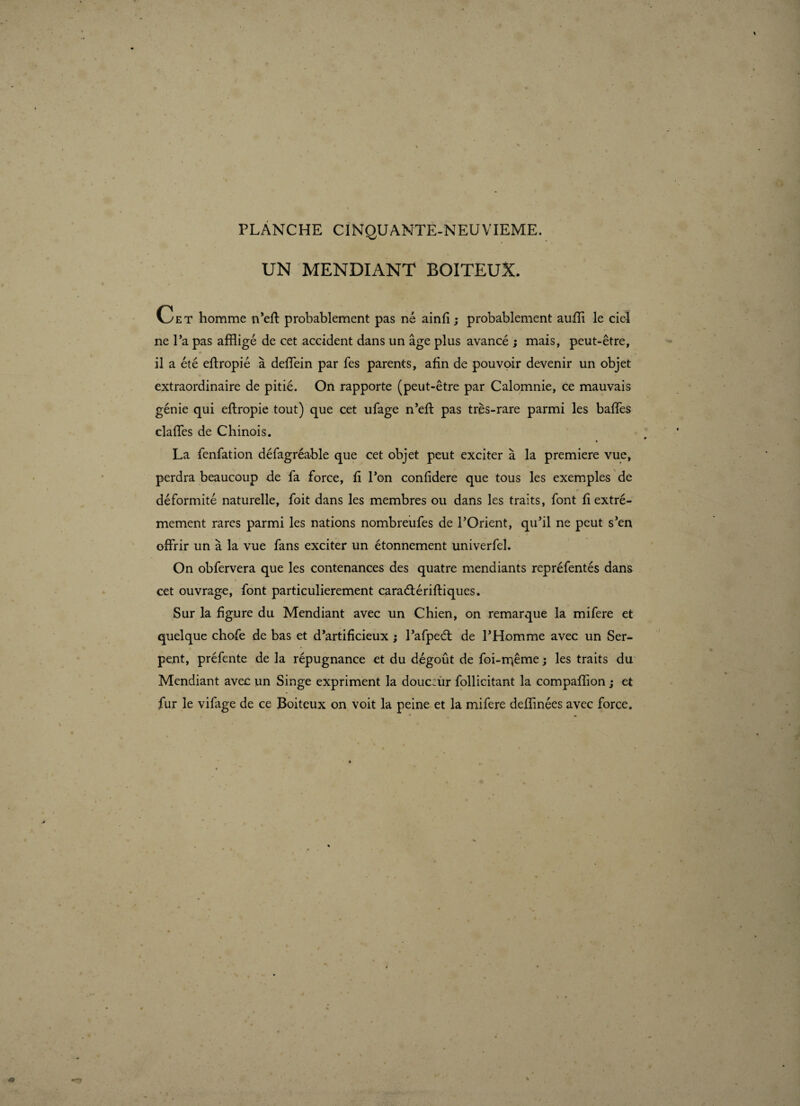 PLANCHE CINQUANTE-NEUVIEME. UN MENDIANT BOITEUX. Cet homme n’eft probablement pas né ainfi; probablement auffi le ciel ne l’a pas affligé de cet accident dans un âge plus avancé ; mais, peut-être, il a été effropié à deffein par fes parents, afin de pouvoir devenir un objet extraordinaire de pitié. On rapporte (peut-être par Calomnie, ce mauvais génie qui eftropie tout) que cet ufage n’eft pas très-rare parmi les baffes claffes de Chinois. La fenfation défagréable que cet objet peut exciter à la premiere vue, perdra beaucoup de fa force, fi l’on confidere que tous les exemples de déformité naturelle, foit dans les membres ou dans les traits, font fi extrê¬ mement rares parmi les nations nombreufes de l’Orient, qu’il ne peut s’en offrir un à la vue fans exciter un étonnement univerfel. On obfervera que les contenances des quatre mendiants repréfentés dans cet ouvrage, font particulièrement caraétérifflques. Sur la figure du Mendiant avec un Chien, on remarque la mifere et quelque chofe de bas et d’artificieux ; l’afpeét de l’Homme avec un Ser¬ pent, préfente de la répugnance et du dégoût de foi-rr;ême ; les traits du Mendiant avec un Singe expriment la douceur follicitant la compaffion ; et fur le vifage de ce Boiteux on voit la peine et la mifere deffinées avec force.