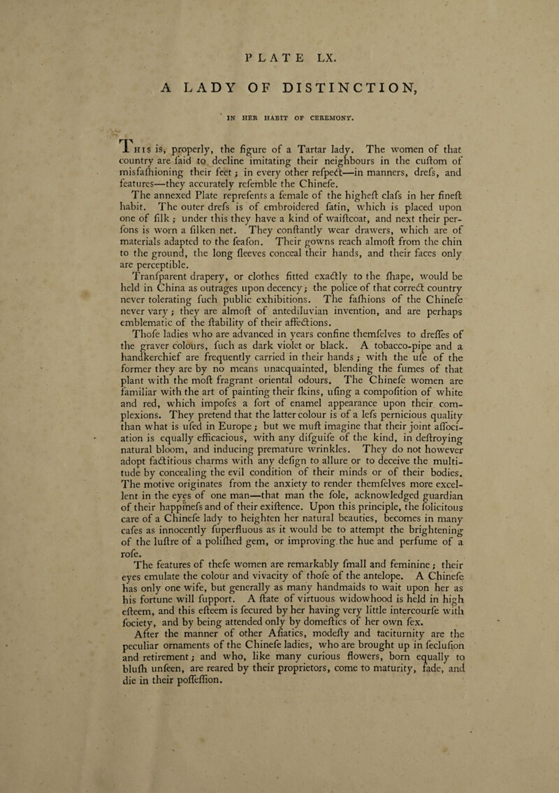 A LADY OF DISTINCTION, IN HER HABIT OF CEREMONY. i his is, properly, the figure of a Tartar lady. The women of that country are laid to decline imitating their neighbours in the cuftom of misfafhioning their feet ; in every other refpeCt—in manners, drefs, and features—they accurately refemble the Chinefe. The annexed Plate reprefents a female of the highefl clafs in her finefl habit. The outer drefs is of embroidered fatin, which is placed upon one of filk ; under this they have a kind of waiftcoat, and next their per¬ sons is worn a filken net. They conftantly wear drawers, which are of materials adapted to the feafon. Their gowns reach almoft from the chin to the ground, the long fleeves conceal their hands, and their faces only are perceptible. Tranfparent drapery, or clothes fitted exactly to the fhape, would be held in China as outrages upon decency; the police of that correct country never tolerating fuch public exhibitions. The fafhions of the Chinefe never vary ; they are almoft of antediluvian invention, and are perhaps emblematic of the {lability of their affections. Thofe ladies who are advanced in years confine themfelves to dreffies of the graver colours, fuch as dark violet or black. A tobacco-pipe and a handkerchief are frequently carried in their hands ; with the ufe of the former they are by no means unacquainted, blending the fumes of that plant with the moft fragrant oriental odours. The Chinefe women are familiar with the art of painting their fkins, ufing a compofition of white and red, which impofes a fort of enamel appearance upon their com¬ plexions. They pretend that the latter colour is of a lefs pernicious quality than what is ufed in Europe ; but we mull imagine that their joint affili¬ ation is equally efficacious, with any difguife of the kind, in deftroying natural bloom, and inducing premature wrinkles. They do not however adopt factitious charms with any defign to allure or to deceive the multi¬ tude by concealing the evil condition of their minds or of their bodies. The motive originates from the anxiety to render themfelves more excel¬ lent in the eyes of one man—that man the foie, acknowledged guardian of their happmefs and of their exiftence. Upon this principle, the folicitous care of a Chinefe lady to heighten her natural beauties, becomes in many cafes as innocently fuperfluous as it would be to attempt the brightening of the luftre of a poliffied gem, or improving, the hue and perfume of a rofe. The features of thefe women are remarkably fmall and feminine ; their eyes emulate the colour and vivacity of thofe of the antelope. A Chinefe has only one wife, but generally as many handmaids to wait upon her as his fortune will fupport. A ftate of virtuous widowhood is held in high efteem, and this efteem is fecured by her having very little intercourfe with fociety, and by being attended only by domeflics of her own fex. After the manner of other Afiatics, modefty and taciturnity are the peculiar ornaments of the Chinefe ladies, who are brought up in feclufion and retirement; and who, like many curious flowers, born equally to blufh unfeen, are reared by their proprietors, come to maturity, fade, and die in their poffeffion.