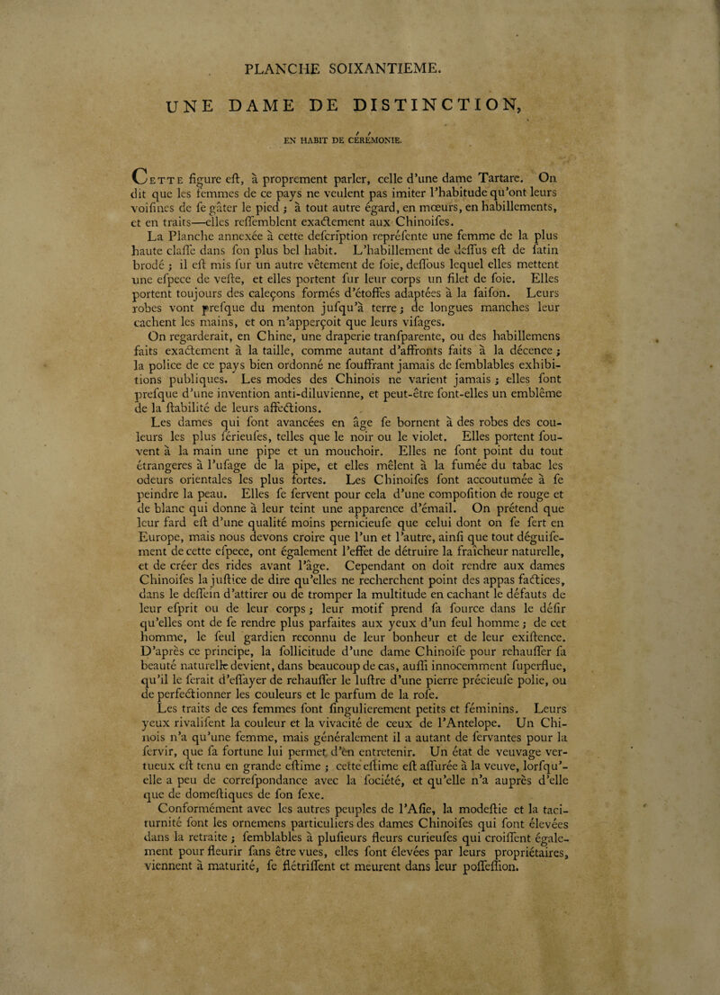 PLANCHE SOIXANTIEME. UNE DAME DE DISTINCTION, EN HABIT DE CEREMONIE. Cette figure eft, à proprement parler, celle d’une dame Tartare. On dit que les femmes de ce pays ne veulent pas imiter l’habitude qu’ont leurs voifincs de fe gâter le pied ; à tout autre égard, en mœurs, en habillements, et en traits—elles reffemblent exactement aux Chinoifes. La Planche annexée à cette defcription repréfente une femme de la plus haute clafife dans fon plus bel habit. L’habillement de deflfus eft de fatin brodé ; il elf mis fur un autre vêtement de foie, defifous lequel elles mettent line efpece de vefte, et elles portent fur leur corps un filet de foie. Elles portent toujours des caleçons formés d’étoffes adaptées à la faifon. Leurs robes vont prefque du menton jufqu’à terre; de longues manches leur cachent les mains, et on n’apperçoit que leurs vifages. On regarderait, en Chine, une draperie tranfparente, ou des habillemens faits exactement à la taille, comme autant d’affronts faits à la décence ; la police de ce pays bien ordonné ne fouffrant jamais de femblables exhibi¬ tions publiques. Les modes des Chinois ne varient jamais ; elles font prefque d’une invention anti-diluvienne, et peut-être font-elles un emblème de la fiabilité de leurs affeCtions. Les dames qui font avancées en âge fe bornent à des robes des cou¬ leurs les plus férieufes, telles que le noir ou le violet. Elles portent fou- vent à la main une pipe et un mouchoir. Elles ne font point du tout étrangères à l’ufage de la pipe, et elles mêlent à la fumée du tabac les odeurs orientales les plus fortes. Les Chinoifes font accoutumée à fe peindre la peau. Elles fe fervent pour cela d’une compofition de rouge et de blanc qui donne à leur teint une apparence d’émail. On prétend que leur fard eft d’une qualité moins pernicieufe que celui dont on fe fert en Europe, mais nous devons croire que l’un et l’autre, ainfi que tout déguife- ment de cette efpece, ont également l’effet de détruire la fraîcheur naturelle, et de créer des rides avant l’âge. Cependant on doit rendre aux dames Chinoifes la juflice de dire qu’elles ne recherchent point des appas factices, dans le deffein d’attirer ou de tromper la multitude en cachant le défauts de leur efprit ou de leur corps ; leur motif prend fa fource dans le défir qu’elles ont de fe rendre plus parfaites aux yeux d’un feul homme ; de cet homme, le feul gardien reconnu de leur bonheur et de leur exiflence. D’après ce principe, la follicitude d’une dame Chinoife pour rehauffer fa beauté naturelle devient, dans beaucoup de cas, aufîi innocemment fuperflue, qu’il le ferait d’effayer de rehauffer le luflre d’une pierre précieufe polie, ou de perfectionner les couleurs et le parfum de la rofe. Les traits de ces femmes font fingulierement petits et féminins. Leurs yeux rivalifent la couleur et la vivacité de ceux de l’Antelope. Un Chi¬ nois n’a qu’une femme, mais généralement il a autant de fervantes pour la fervir, que fa fortune lui permet d’en entretenir. Un état de veuvage ver¬ tueux eft tenu en grande eftime ; cette eftime eft affurée â la veuve, lorfqu’- elle a peu de correfpondance avec la fociété, et qu’elle n’a auprès d’elle que de domeftiques de fon fexe. Conformément avec les autres peuples de l’Afie, la modeftie et la taci- turnité font les ornemens particuliers des dames Chinoifes qui font élevées dans la retraite ; femblables à plufieurs fleurs curieufes qui croilfent égale¬ ment pour fleurir fans être vues, elles font élevées par leurs propriétaires3 viennent à maturité, fe flétriffent et meurent dans leur poffefîion.