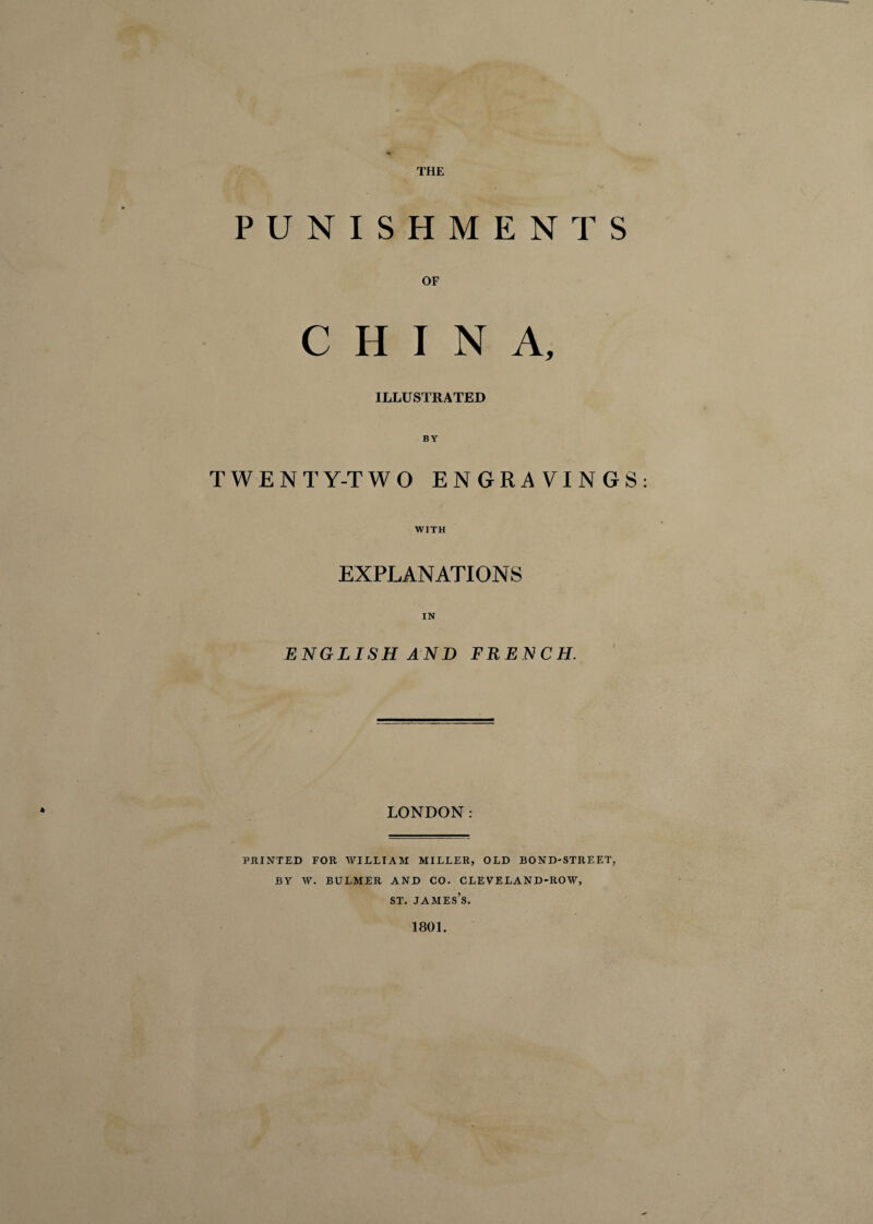 THE PUNISHMENTS OF CHINA, ILLUSTRATED TWENTY-TWO ENGRAVINGS WITH EXPLANATIONS IN ENGLISH AND FRENCH. LONDON: PRINTED FOR WILLIAM MILLER, OLD BOND-STREET, BY W. BULMER AND CO. CLEVELAND-ROW, st. james’s. 1801.