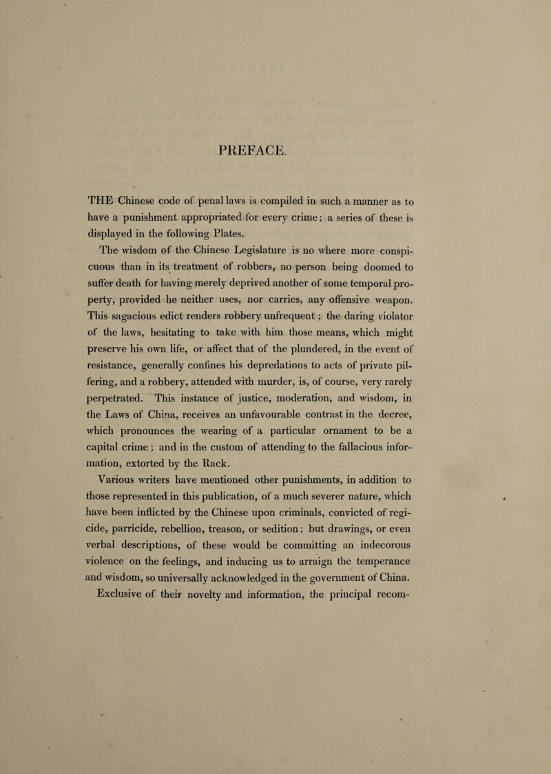 THE Chinese code of penal laws is compiled in such a manner as to have a punishment appropriated for every crime; a series of these is displayed in the following Plates. The wisdom of the Chinese Legislature is no where more conspi¬ cuous than in its treatment of robbers, no person being doomed to suffer death for having merely deprived another of some temporal pro¬ perty, provided he neither uses, nor carries, any offensive weapon. This sagacious edict renders robbery unfrequent; the daring violator of the laws, hesitating to take with him those means, which might preserve his own life, or affect that of the plundered, in the event of resistance, generally confines his depredations to acts of private pil¬ fering, and a robbery, attended with murder, is, of course, very rarely perpetrated. This instance of justice, moderation, and wisdom, in the Laws of China, receives an unfavourable contrast in the decree, which pronounces the wearing of a particular ornament to be a capital crime; and in the custom of attending to the fallacious infor¬ mation, extorted by the Hack. Various writers have mentioned other punishments, in addition to those represented in this publication, of a much severer nature, which have been inflicted by the Chinese upon criminals, convicted of regi¬ cide, parricide, rebellion, treason, or sedition; but drawings, or even verbal descriptions, of these would be committing an indecorous violence on the feelings, and inducing us to arraign the temperance and wisdom, so universally acknowledged in the government of China. Exclusive of their novelty and information, the principal recom-